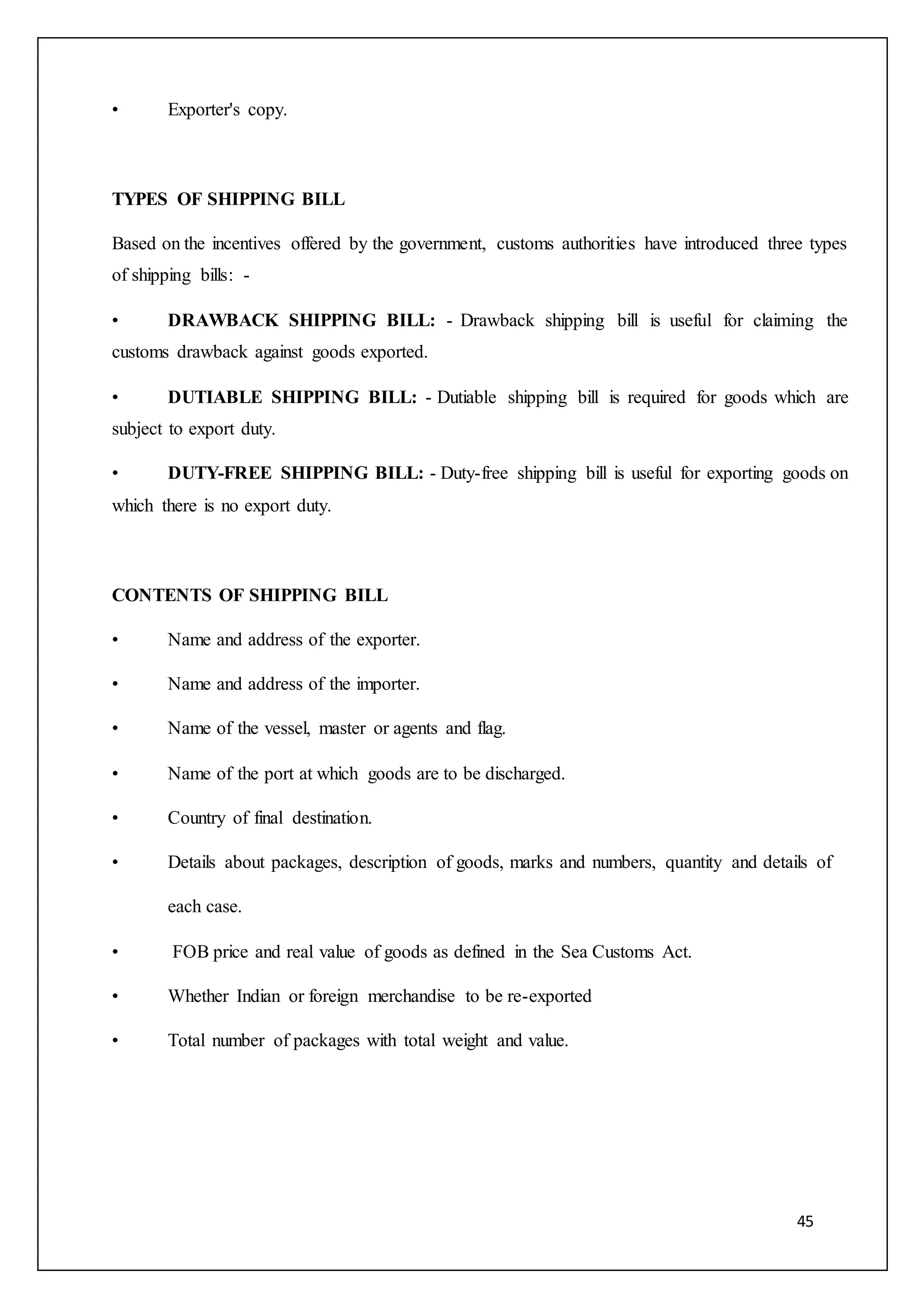 45
• Exporter's copy.
TYPES OF SHIPPING BILL
Based on the incentives offered by the government, customs authorities have introduced three types
of shipping bills: -
• DRAWBACK SHIPPING BILL: - Drawback shipping bill is useful for claiming the
customs drawback against goods exported.
• DUTIABLE SHIPPING BILL: - Dutiable shipping bill is required for goods which are
subject to export duty.
• DUTY-FREE SHIPPING BILL: - Duty-free shipping bill is useful for exporting goods on
which there is no export duty.
CONTENTS OF SHIPPING BILL
• Name and address of the exporter.
• Name and address of the importer.
• Name of the vessel, master or agents and flag.
• Name of the port at which goods are to be discharged.
• Country of final destination.
• Details about packages, description of goods, marks and numbers, quantity and details of
each case.
• FOB price and real value of goods as defined in the Sea Customs Act.
• Whether Indian or foreign merchandise to be re-exported
• Total number of packages with total weight and value.
 