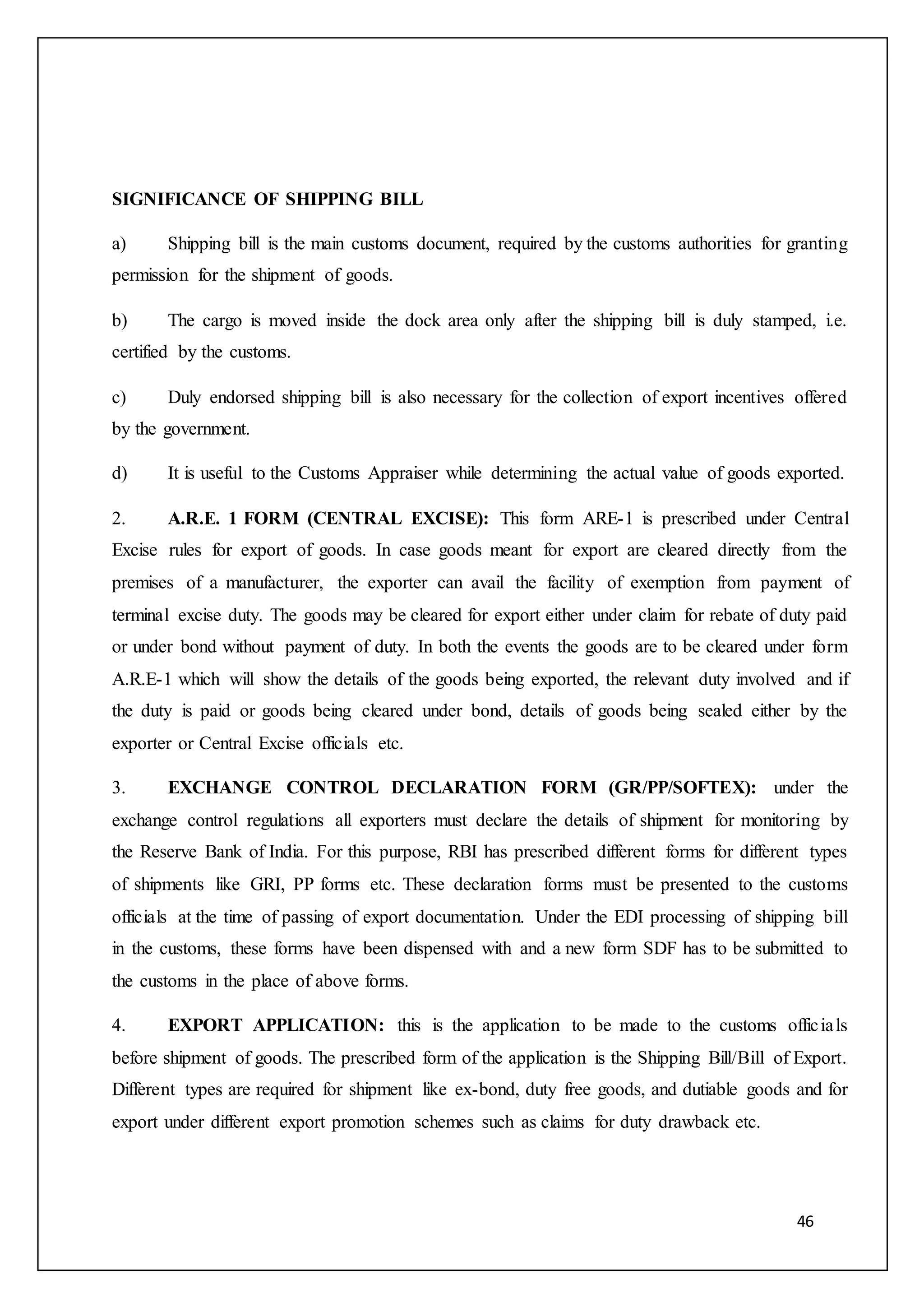 46
SIGNIFICANCE OF SHIPPING BILL
a) Shipping bill is the main customs document, required by the customs authorities for granting
permission for the shipment of goods.
b) The cargo is moved inside the dock area only after the shipping bill is duly stamped, i.e.
certified by the customs.
c) Duly endorsed shipping bill is also necessary for the collection of export incentives offered
by the government.
d) It is useful to the Customs Appraiser while determining the actual value of goods exported.
2. A.R.E. 1 FORM (CENTRAL EXCISE): This form ARE-1 is prescribed under Central
Excise rules for export of goods. In case goods meant for export are cleared directly from the
premises of a manufacturer, the exporter can avail the facility of exemption from payment of
terminal excise duty. The goods may be cleared for export either under claim for rebate of duty paid
or under bond without payment of duty. In both the events the goods are to be cleared under form
A.R.E-1 which will show the details of the goods being exported, the relevant duty involved and if
the duty is paid or goods being cleared under bond, details of goods being sealed either by the
exporter or Central Excise officials etc.
3. EXCHANGE CONTROL DECLARATION FORM (GR/PP/SOFTEX): under the
exchange control regulations all exporters must declare the details of shipment for monitoring by
the Reserve Bank of India. For this purpose, RBI has prescribed different forms for different types
of shipments like GRI, PP forms etc. These declaration forms must be presented to the customs
officials at the time of passing of export documentation. Under the EDI processing of shipping bill
in the customs, these forms have been dispensed with and a new form SDF has to be submitted to
the customs in the place of above forms.
4. EXPORT APPLICATION: this is the application to be made to the customs officials
before shipment of goods. The prescribed form of the application is the Shipping Bill/Bill of Export.
Different types are required for shipment like ex-bond, duty free goods, and dutiable goods and for
export under different export promotion schemes such as claims for duty drawback etc.
 