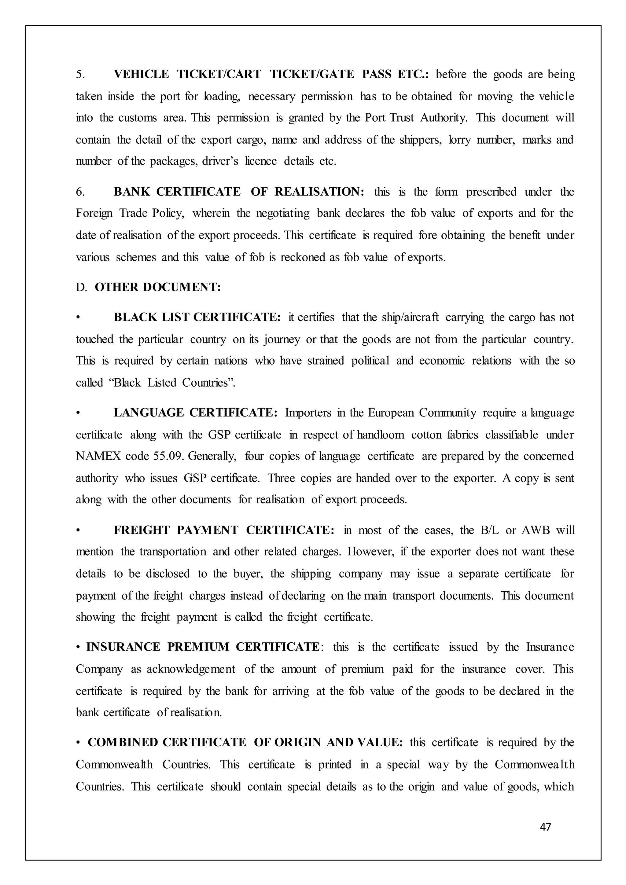 47
5. VEHICLE TICKET/CART TICKET/GATE PASS ETC.: before the goods are being
taken inside the port for loading, necessary permission has to be obtained for moving the vehicle
into the customs area. This permission is granted by the Port Trust Authority. This document will
contain the detail of the export cargo, name and address of the shippers, lorry number, marks and
number of the packages, driver’s licence details etc.
6. BANK CERTIFICATE OF REALISATION: this is the form prescribed under the
Foreign Trade Policy, wherein the negotiating bank declares the fob value of exports and for the
date of realisation of the export proceeds. This certificate is required fore obtaining the benefit under
various schemes and this value of fob is reckoned as fob value of exports.
D. OTHER DOCUMENT:
• BLACK LIST CERTIFICATE: it certifies that the ship/aircraft carrying the cargo has not
touched the particular country on its journey or that the goods are not from the particular country.
This is required by certain nations who have strained political and economic relations with the so
called “Black Listed Countries”.
• LANGUAGE CERTIFICATE: Importers in the European Community require a language
certificate along with the GSP certificate in respect of handloom cotton fabrics classifiable under
NAMEX code 55.09. Generally, four copies of language certificate are prepared by the concerned
authority who issues GSP certificate. Three copies are handed over to the exporter. A copy is sent
along with the other documents for realisation of export proceeds.
• FREIGHT PAYMENT CERTIFICATE: in most of the cases, the B/L or AWB will
mention the transportation and other related charges. However, if the exporter does not want these
details to be disclosed to the buyer, the shipping company may issue a separate certificate for
payment of the freight charges instead of declaring on the main transport documents. This document
showing the freight payment is called the freight certificate.
• INSURANCE PREMIUM CERTIFICATE: this is the certificate issued by the Insurance
Company as acknowledgement of the amount of premium paid for the insurance cover. This
certificate is required by the bank for arriving at the fob value of the goods to be declared in the
bank certificate of realisation.
• COMBINED CERTIFICATE OF ORIGIN AND VALUE: this certificate is required by the
Commonwealth Countries. This certificate is printed in a special way by the Commonwealth
Countries. This certificate should contain special details as to the origin and value of goods, which
 