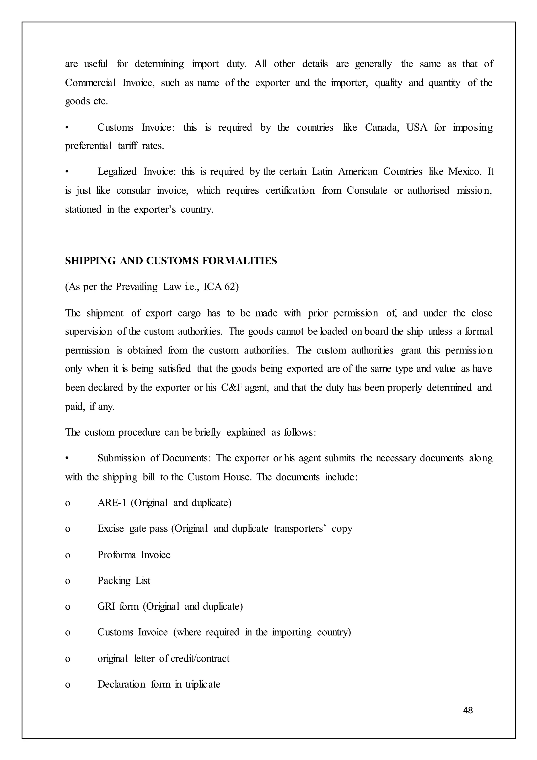 48
are useful for determining import duty. All other details are generally the same as that of
Commercial Invoice, such as name of the exporter and the importer, quality and quantity of the
goods etc.
• Customs Invoice: this is required by the countries like Canada, USA for imposing
preferential tariff rates.
• Legalized Invoice: this is required by the certain Latin American Countries like Mexico. It
is just like consular invoice, which requires certification from Consulate or authorised mission,
stationed in the exporter’s country.
SHIPPING AND CUSTOMS FORMALITIES
(As per the Prevailing Law i.e., ICA 62)
The shipment of export cargo has to be made with prior permission of, and under the close
supervision of the custom authorities. The goods cannot be loaded on board the ship unless a formal
permission is obtained from the custom authorities. The custom authorities grant this permission
only when it is being satisfied that the goods being exported are of the same type and value as have
been declared by the exporter or his C&F agent, and that the duty has been properly determined and
paid, if any.
The custom procedure can be briefly explained as follows:
• Submission of Documents: The exporter or his agent submits the necessary documents along
with the shipping bill to the Custom House. The documents include:
o ARE-1 (Original and duplicate)
o Excise gate pass (Original and duplicate transporters’ copy
o Proforma Invoice
o Packing List
o GRI form (Original and duplicate)
o Customs Invoice (where required in the importing country)
o original letter of credit/contract
o Declaration form in triplicate
 