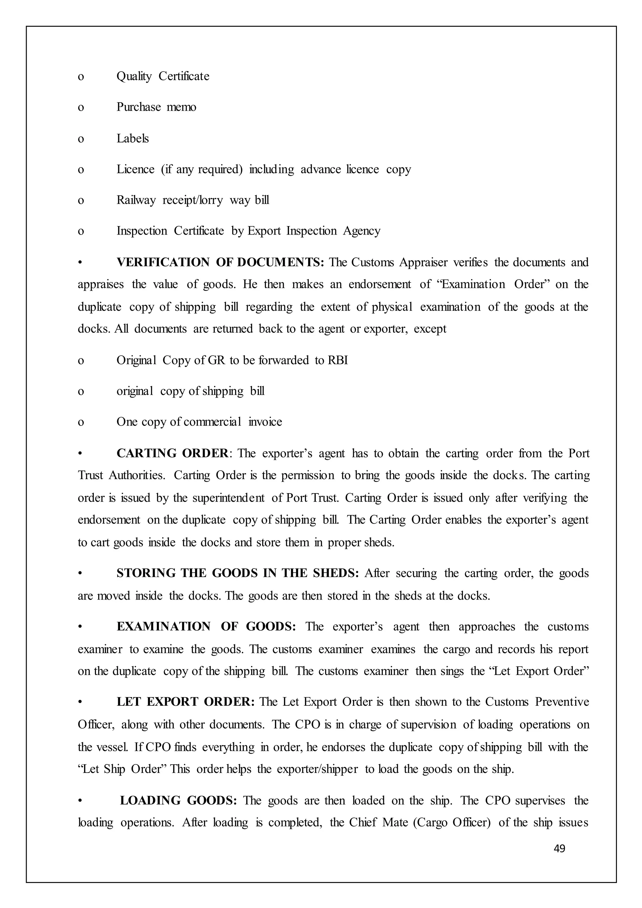 49
o Quality Certificate
o Purchase memo
o Labels
o Licence (if any required) including advance licence copy
o Railway receipt/lorry way bill
o Inspection Certificate by Export Inspection Agency
• VERIFICATION OF DOCUMENTS: The Customs Appraiser verifies the documents and
appraises the value of goods. He then makes an endorsement of “Examination Order” on the
duplicate copy of shipping bill regarding the extent of physical examination of the goods at the
docks. All documents are returned back to the agent or exporter, except
o Original Copy of GR to be forwarded to RBI
o original copy of shipping bill
o One copy of commercial invoice
• CARTING ORDER: The exporter’s agent has to obtain the carting order from the Port
Trust Authorities. Carting Order is the permission to bring the goods inside the docks. The carting
order is issued by the superintendent of Port Trust. Carting Order is issued only after verifying the
endorsement on the duplicate copy of shipping bill. The Carting Order enables the exporter’s agent
to cart goods inside the docks and store them in proper sheds.
• STORING THE GOODS IN THE SHEDS: After securing the carting order, the goods
are moved inside the docks. The goods are then stored in the sheds at the docks.
• EXAMINATION OF GOODS: The exporter’s agent then approaches the customs
examiner to examine the goods. The customs examiner examines the cargo and records his report
on the duplicate copy of the shipping bill. The customs examiner then sings the “Let Export Order”
• LET EXPORT ORDER: The Let Export Order is then shown to the Customs Preventive
Officer, along with other documents. The CPO is in charge of supervision of loading operations on
the vessel. If CPO finds everything in order, he endorses the duplicate copy of shipping bill with the
“Let Ship Order” This order helps the exporter/shipper to load the goods on the ship.
• LOADING GOODS: The goods are then loaded on the ship. The CPO supervises the
loading operations. After loading is completed, the Chief Mate (Cargo Officer) of the ship issues
 
