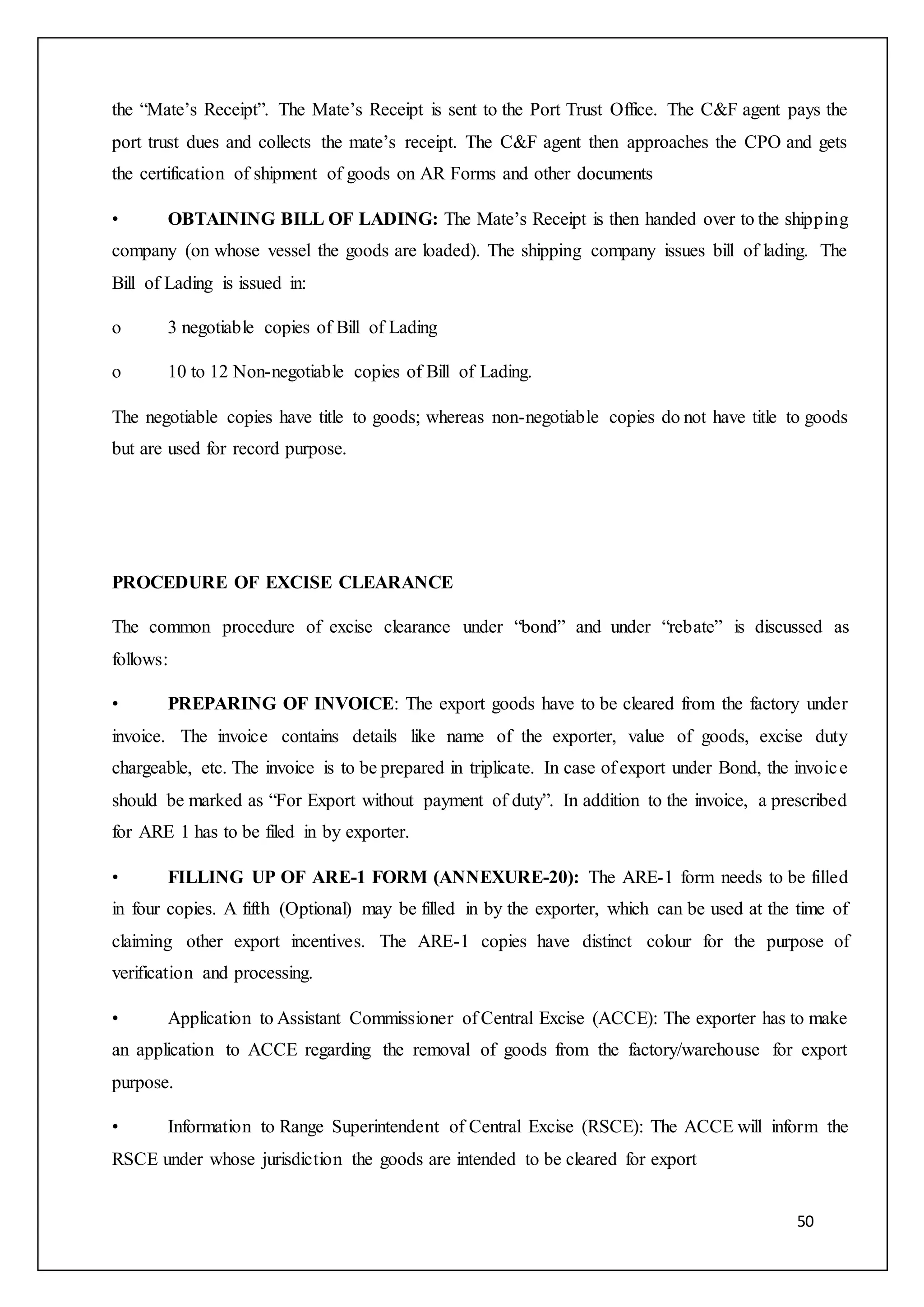 50
the “Mate’s Receipt”. The Mate’s Receipt is sent to the Port Trust Office. The C&F agent pays the
port trust dues and collects the mate’s receipt. The C&F agent then approaches the CPO and gets
the certification of shipment of goods on AR Forms and other documents
• OBTAINING BILL OF LADING: The Mate’s Receipt is then handed over to the shipping
company (on whose vessel the goods are loaded). The shipping company issues bill of lading. The
Bill of Lading is issued in:
o 3 negotiable copies of Bill of Lading
o 10 to 12 Non-negotiable copies of Bill of Lading.
The negotiable copies have title to goods; whereas non-negotiable copies do not have title to goods
but are used for record purpose.
PROCEDURE OF EXCISE CLEARANCE
The common procedure of excise clearance under “bond” and under “rebate” is discussed as
follows:
• PREPARING OF INVOICE: The export goods have to be cleared from the factory under
invoice. The invoice contains details like name of the exporter, value of goods, excise duty
chargeable, etc. The invoice is to be prepared in triplicate. In case of export under Bond, the invoice
should be marked as “For Export without payment of duty”. In addition to the invoice, a prescribed
for ARE 1 has to be filed in by exporter.
• FILLING UP OF ARE-1 FORM (ANNEXURE-20): The ARE-1 form needs to be filled
in four copies. A fifth (Optional) may be filled in by the exporter, which can be used at the time of
claiming other export incentives. The ARE-1 copies have distinct colour for the purpose of
verification and processing.
• Application to Assistant Commissioner of Central Excise (ACCE): The exporter has to make
an application to ACCE regarding the removal of goods from the factory/warehouse for export
purpose.
• Information to Range Superintendent of Central Excise (RSCE): The ACCE will inform the
RSCE under whose jurisdiction the goods are intended to be cleared for export
 