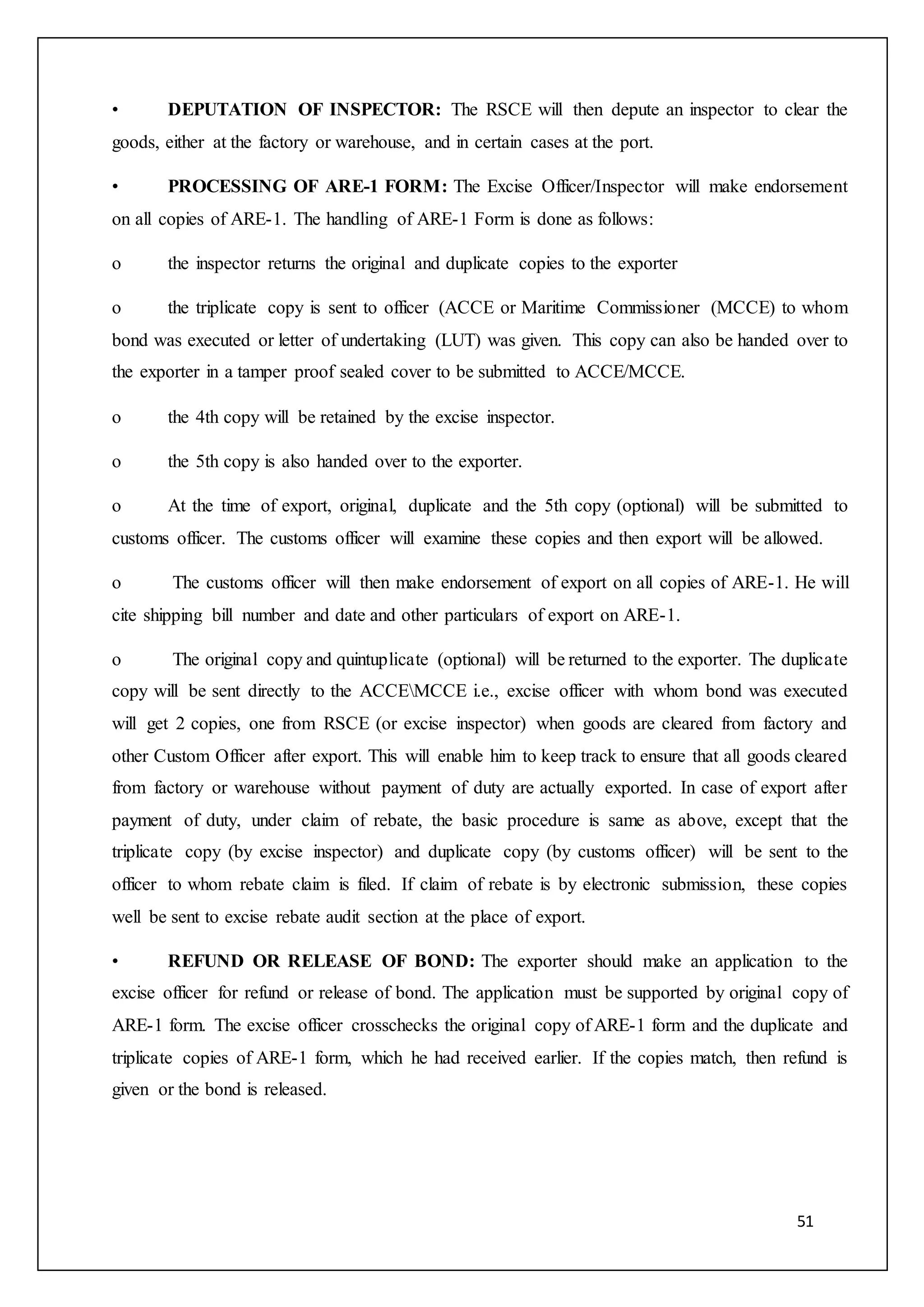 51
• DEPUTATION OF INSPECTOR: The RSCE will then depute an inspector to clear the
goods, either at the factory or warehouse, and in certain cases at the port.
• PROCESSING OF ARE-1 FORM: The Excise Officer/Inspector will make endorsement
on all copies of ARE-1. The handling of ARE-1 Form is done as follows:
o the inspector returns the original and duplicate copies to the exporter
o the triplicate copy is sent to officer (ACCE or Maritime Commissioner (MCCE) to whom
bond was executed or letter of undertaking (LUT) was given. This copy can also be handed over to
the exporter in a tamper proof sealed cover to be submitted to ACCE/MCCE.
o the 4th copy will be retained by the excise inspector.
o the 5th copy is also handed over to the exporter.
o At the time of export, original, duplicate and the 5th copy (optional) will be submitted to
customs officer. The customs officer will examine these copies and then export will be allowed.
o The customs officer will then make endorsement of export on all copies of ARE-1. He will
cite shipping bill number and date and other particulars of export on ARE-1.
o The original copy and quintuplicate (optional) will be returned to the exporter. The duplicate
copy will be sent directly to the ACCEMCCE i.e., excise officer with whom bond was executed
will get 2 copies, one from RSCE (or excise inspector) when goods are cleared from factory and
other Custom Officer after export. This will enable him to keep track to ensure that all goods cleared
from factory or warehouse without payment of duty are actually exported. In case of export after
payment of duty, under claim of rebate, the basic procedure is same as above, except that the
triplicate copy (by excise inspector) and duplicate copy (by customs officer) will be sent to the
officer to whom rebate claim is filed. If claim of rebate is by electronic submission, these copies
well be sent to excise rebate audit section at the place of export.
• REFUND OR RELEASE OF BOND: The exporter should make an application to the
excise officer for refund or release of bond. The application must be supported by original copy of
ARE-1 form. The excise officer crosschecks the original copy of ARE-1 form and the duplicate and
triplicate copies of ARE-1 form, which he had received earlier. If the copies match, then refund is
given or the bond is released.
 