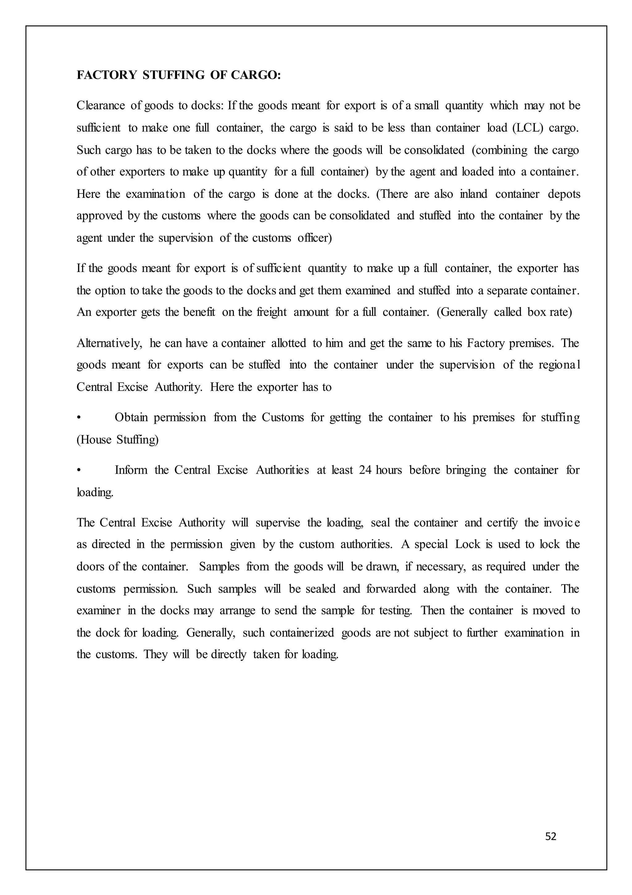 52
FACTORY STUFFING OF CARGO:
Clearance of goods to docks: If the goods meant for export is of a small quantity which may not be
sufficient to make one full container, the cargo is said to be less than container load (LCL) cargo.
Such cargo has to be taken to the docks where the goods will be consolidated (combining the cargo
of other exporters to make up quantity for a full container) by the agent and loaded into a container.
Here the examination of the cargo is done at the docks. (There are also inland container depots
approved by the customs where the goods can be consolidated and stuffed into the container by the
agent under the supervision of the customs officer)
If the goods meant for export is of sufficient quantity to make up a full container, the exporter has
the option to take the goods to the docks and get them examined and stuffed into a separate container.
An exporter gets the benefit on the freight amount for a full container. (Generally called box rate)
Alternatively, he can have a container allotted to him and get the same to his Factory premises. The
goods meant for exports can be stuffed into the container under the supervision of the regional
Central Excise Authority. Here the exporter has to
• Obtain permission from the Customs for getting the container to his premises for stuffing
(House Stuffing)
• Inform the Central Excise Authorities at least 24 hours before bringing the container for
loading.
The Central Excise Authority will supervise the loading, seal the container and certify the invoice
as directed in the permission given by the custom authorities. A special Lock is used to lock the
doors of the container. Samples from the goods will be drawn, if necessary, as required under the
customs permission. Such samples will be sealed and forwarded along with the container. The
examiner in the docks may arrange to send the sample for testing. Then the container is moved to
the dock for loading. Generally, such containerized goods are not subject to further examination in
the customs. They will be directly taken for loading.
 