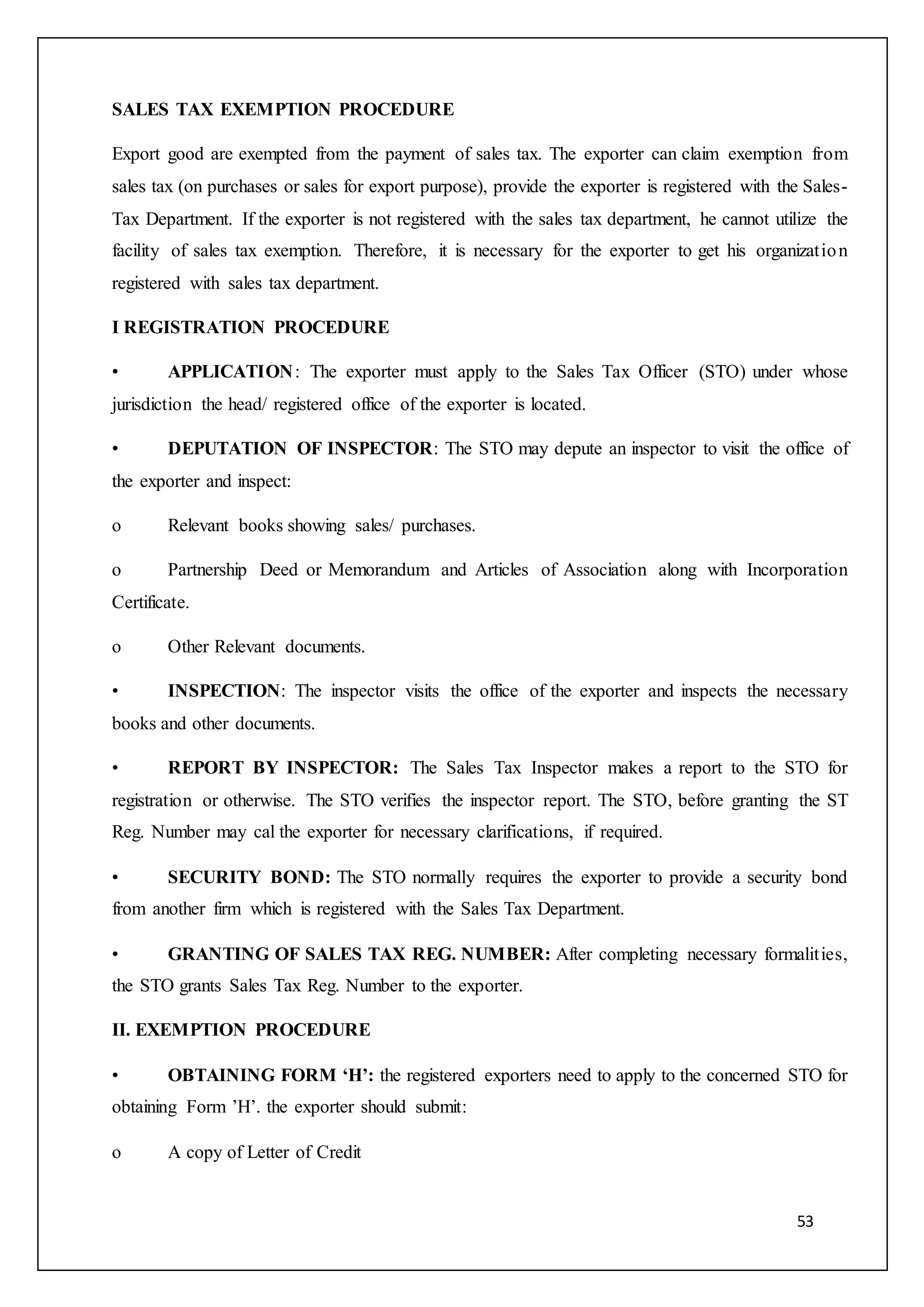 53
SALES TAX EXEMPTION PROCEDURE
Export good are exempted from the payment of sales tax. The exporter can claim exemption from
sales tax (on purchases or sales for export purpose), provide the exporter is registered with the Sales-
Tax Department. If the exporter is not registered with the sales tax department, he cannot utilize the
facility of sales tax exemption. Therefore, it is necessary for the exporter to get his organization
registered with sales tax department.
I REGISTRATION PROCEDURE
• APPLICATION: The exporter must apply to the Sales Tax Officer (STO) under whose
jurisdiction the head/ registered office of the exporter is located.
• DEPUTATION OF INSPECTOR: The STO may depute an inspector to visit the office of
the exporter and inspect:
o Relevant books showing sales/ purchases.
o Partnership Deed or Memorandum and Articles of Association along with Incorporation
Certificate.
o Other Relevant documents.
• INSPECTION: The inspector visits the office of the exporter and inspects the necessary
books and other documents.
• REPORT BY INSPECTOR: The Sales Tax Inspector makes a report to the STO for
registration or otherwise. The STO verifies the inspector report. The STO, before granting the ST
Reg. Number may cal the exporter for necessary clarifications, if required.
• SECURITY BOND: The STO normally requires the exporter to provide a security bond
from another firm which is registered with the Sales Tax Department.
• GRANTING OF SALES TAX REG. NUMBER: After completing necessary formalities,
the STO grants Sales Tax Reg. Number to the exporter.
II. EXEMPTION PROCEDURE
• OBTAINING FORM ‘H’: the registered exporters need to apply to the concerned STO for
obtaining Form ’H’. the exporter should submit:
o A copy of Letter of Credit
 
