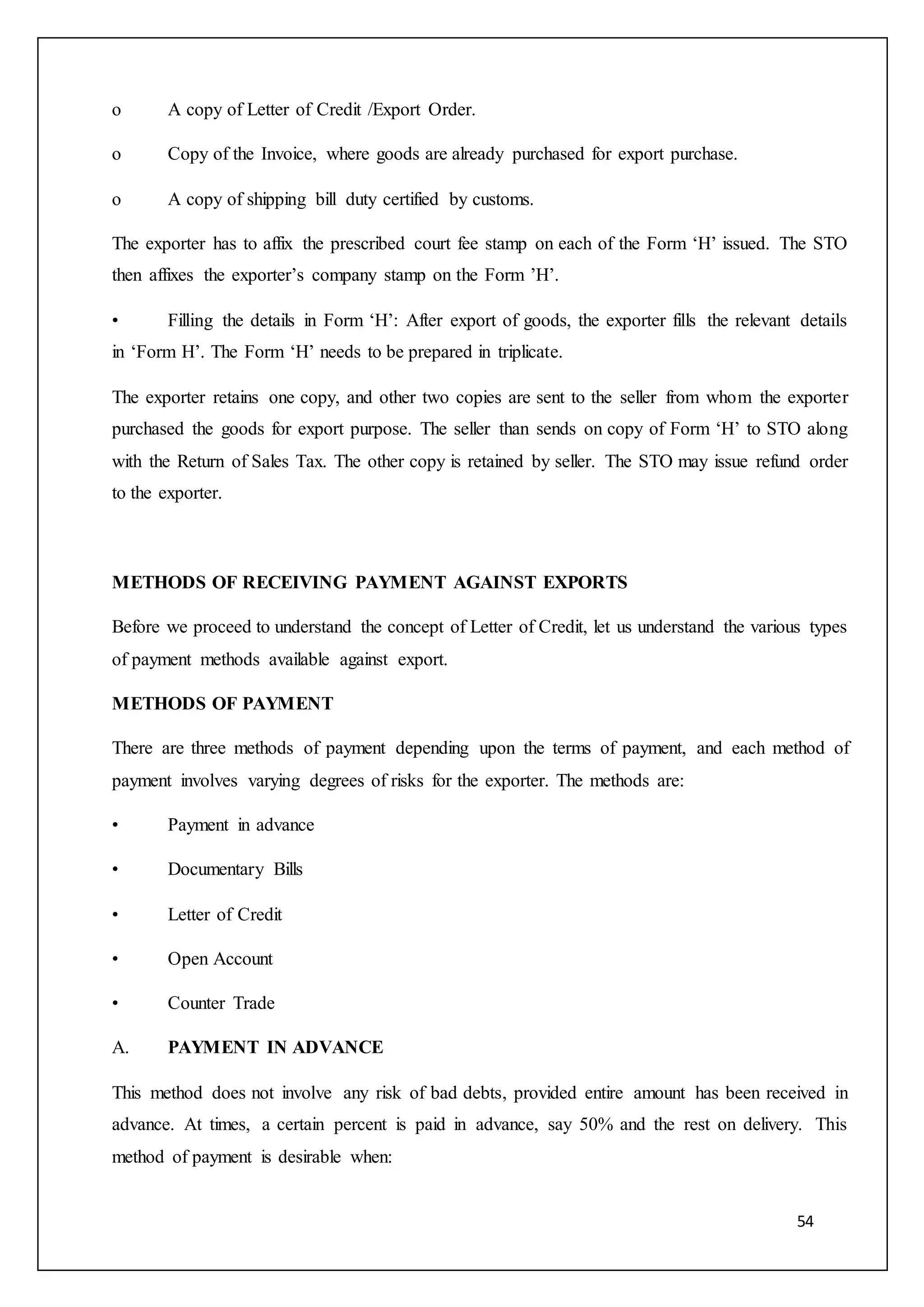 54
o A copy of Letter of Credit /Export Order.
o Copy of the Invoice, where goods are already purchased for export purchase.
o A copy of shipping bill duty certified by customs.
The exporter has to affix the prescribed court fee stamp on each of the Form ‘H’ issued. The STO
then affixes the exporter’s company stamp on the Form ’H’.
• Filling the details in Form ‘H’: After export of goods, the exporter fills the relevant details
in ‘Form H’. The Form ‘H’ needs to be prepared in triplicate.
The exporter retains one copy, and other two copies are sent to the seller from whom the exporter
purchased the goods for export purpose. The seller than sends on copy of Form ‘H’ to STO along
with the Return of Sales Tax. The other copy is retained by seller. The STO may issue refund order
to the exporter.
METHODS OF RECEIVING PAYMENT AGAINST EXPORTS
Before we proceed to understand the concept of Letter of Credit, let us understand the various types
of payment methods available against export.
METHODS OF PAYMENT
There are three methods of payment depending upon the terms of payment, and each method of
payment involves varying degrees of risks for the exporter. The methods are:
• Payment in advance
• Documentary Bills
• Letter of Credit
• Open Account
• Counter Trade
A. PAYMENT IN ADVANCE
This method does not involve any risk of bad debts, provided entire amount has been received in
advance. At times, a certain percent is paid in advance, say 50% and the rest on delivery. This
method of payment is desirable when:
 