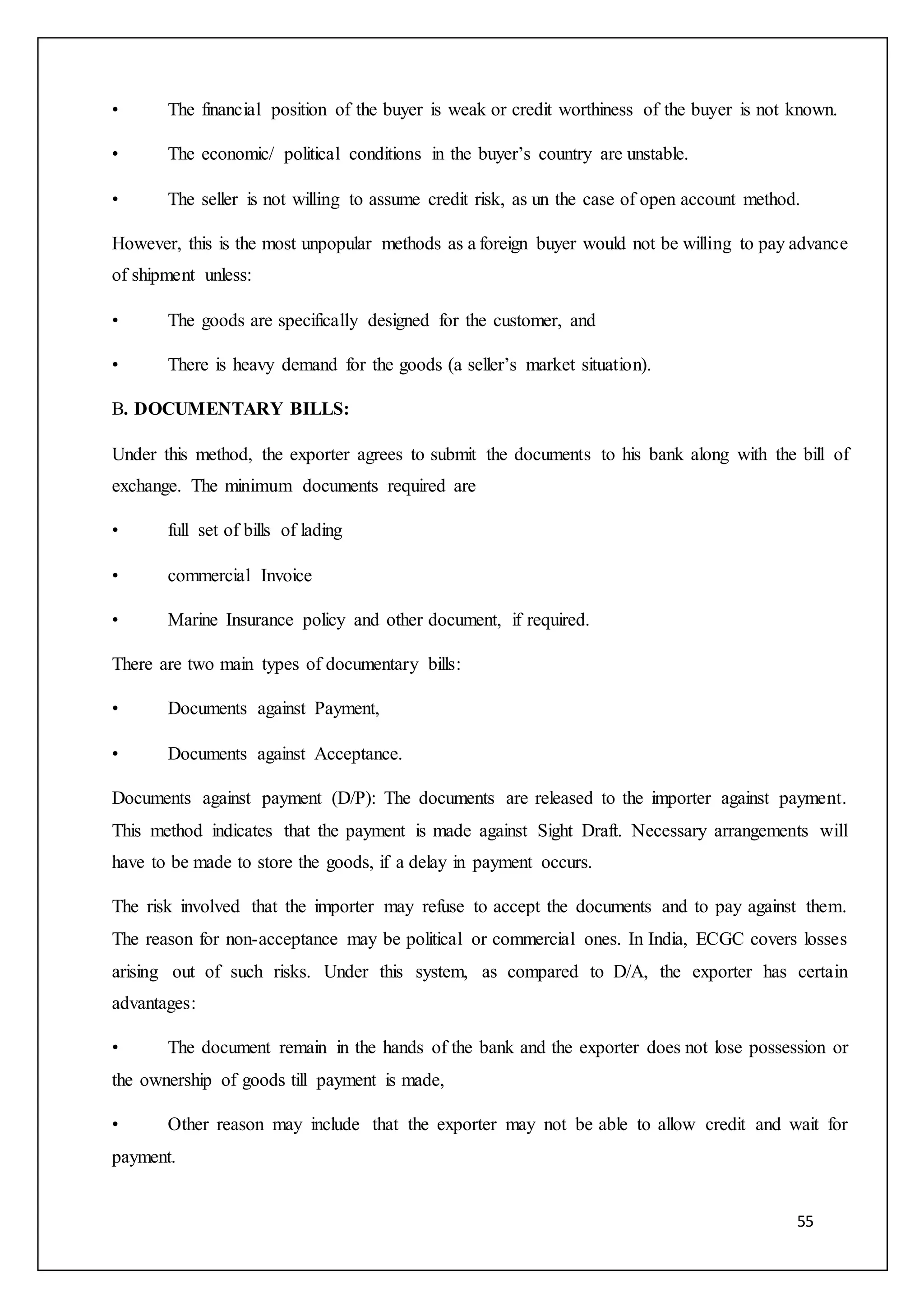 55
• The financial position of the buyer is weak or credit worthiness of the buyer is not known.
• The economic/ political conditions in the buyer’s country are unstable.
• The seller is not willing to assume credit risk, as un the case of open account method.
However, this is the most unpopular methods as a foreign buyer would not be willing to pay advance
of shipment unless:
• The goods are specifically designed for the customer, and
• There is heavy demand for the goods (a seller’s market situation).
B. DOCUMENTARY BILLS:
Under this method, the exporter agrees to submit the documents to his bank along with the bill of
exchange. The minimum documents required are
• full set of bills of lading
• commercial Invoice
• Marine Insurance policy and other document, if required.
There are two main types of documentary bills:
• Documents against Payment,
• Documents against Acceptance.
Documents against payment (D/P): The documents are released to the importer against payment.
This method indicates that the payment is made against Sight Draft. Necessary arrangements will
have to be made to store the goods, if a delay in payment occurs.
The risk involved that the importer may refuse to accept the documents and to pay against them.
The reason for non-acceptance may be political or commercial ones. In India, ECGC covers losses
arising out of such risks. Under this system, as compared to D/A, the exporter has certain
advantages:
• The document remain in the hands of the bank and the exporter does not lose possession or
the ownership of goods till payment is made,
• Other reason may include that the exporter may not be able to allow credit and wait for
payment.
 