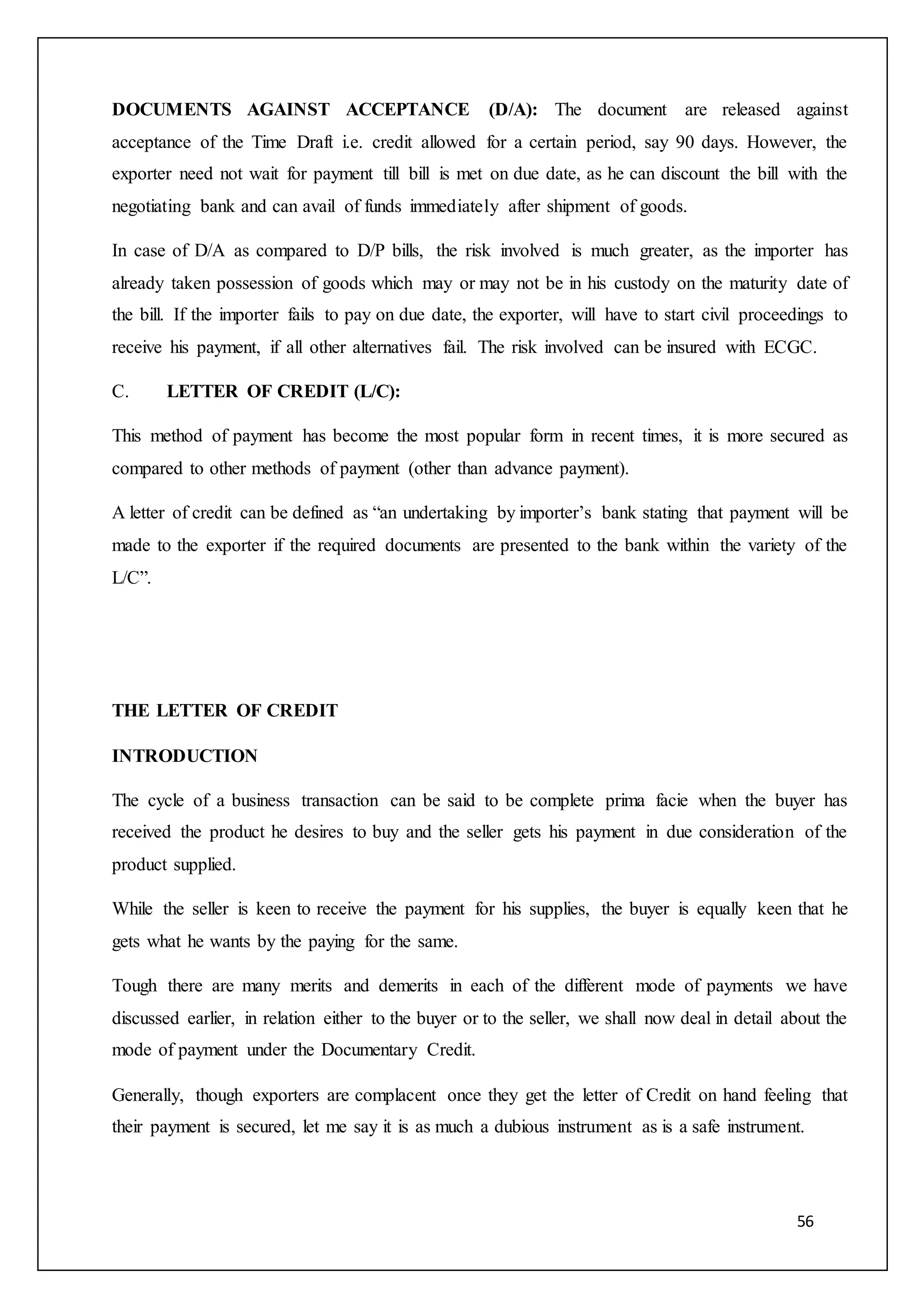 56
DOCUMENTS AGAINST ACCEPTANCE (D/A): The document are released against
acceptance of the Time Draft i.e. credit allowed for a certain period, say 90 days. However, the
exporter need not wait for payment till bill is met on due date, as he can discount the bill with the
negotiating bank and can avail of funds immediately after shipment of goods.
In case of D/A as compared to D/P bills, the risk involved is much greater, as the importer has
already taken possession of goods which may or may not be in his custody on the maturity date of
the bill. If the importer fails to pay on due date, the exporter, will have to start civil proceedings to
receive his payment, if all other alternatives fail. The risk involved can be insured with ECGC.
C. LETTER OF CREDIT (L/C):
This method of payment has become the most popular form in recent times, it is more secured as
compared to other methods of payment (other than advance payment).
A letter of credit can be defined as “an undertaking by importer’s bank stating that payment will be
made to the exporter if the required documents are presented to the bank within the variety of the
L/C”.
THE LETTER OF CREDIT
INTRODUCTION
The cycle of a business transaction can be said to be complete prima facie when the buyer has
received the product he desires to buy and the seller gets his payment in due consideration of the
product supplied.
While the seller is keen to receive the payment for his supplies, the buyer is equally keen that he
gets what he wants by the paying for the same.
Tough there are many merits and demerits in each of the different mode of payments we have
discussed earlier, in relation either to the buyer or to the seller, we shall now deal in detail about the
mode of payment under the Documentary Credit.
Generally, though exporters are complacent once they get the letter of Credit on hand feeling that
their payment is secured, let me say it is as much a dubious instrument as is a safe instrument.
 