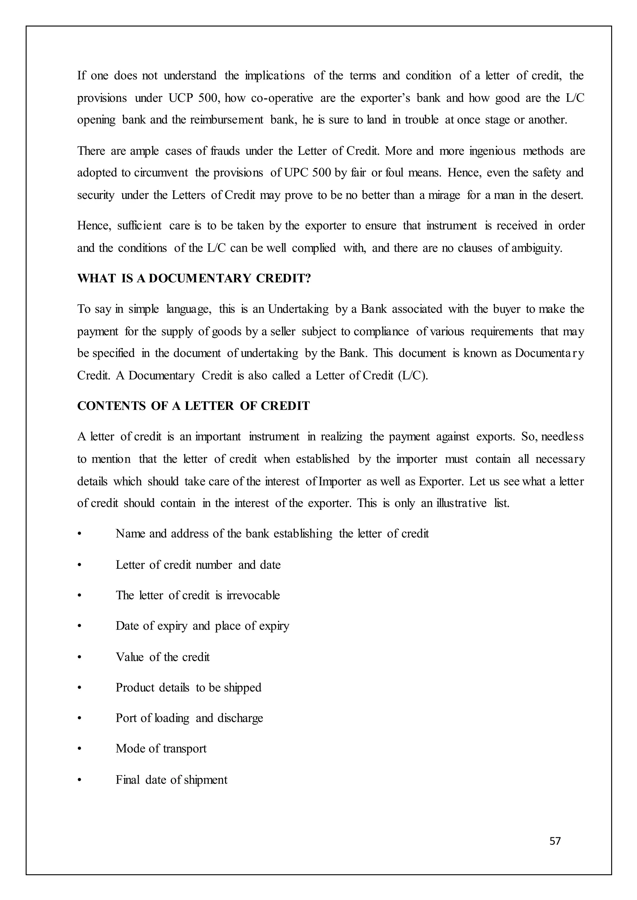 57
If one does not understand the implications of the terms and condition of a letter of credit, the
provisions under UCP 500, how co-operative are the exporter’s bank and how good are the L/C
opening bank and the reimbursement bank, he is sure to land in trouble at once stage or another.
There are ample cases of frauds under the Letter of Credit. More and more ingenious methods are
adopted to circumvent the provisions of UPC 500 by fair or foul means. Hence, even the safety and
security under the Letters of Credit may prove to be no better than a mirage for a man in the desert.
Hence, sufficient care is to be taken by the exporter to ensure that instrument is received in order
and the conditions of the L/C can be well complied with, and there are no clauses of ambiguity.
WHAT IS A DOCUMENTARY CREDIT?
To say in simple language, this is an Undertaking by a Bank associated with the buyer to make the
payment for the supply of goods by a seller subject to compliance of various requirements that may
be specified in the document of undertaking by the Bank. This document is known as Documentary
Credit. A Documentary Credit is also called a Letter of Credit (L/C).
CONTENTS OF A LETTER OF CREDIT
A letter of credit is an important instrument in realizing the payment against exports. So, needless
to mention that the letter of credit when established by the importer must contain all necessary
details which should take care of the interest of Importer as well as Exporter. Let us see what a letter
of credit should contain in the interest of the exporter. This is only an illustrative list.
• Name and address of the bank establishing the letter of credit
• Letter of credit number and date
• The letter of credit is irrevocable
• Date of expiry and place of expiry
• Value of the credit
• Product details to be shipped
• Port of loading and discharge
• Mode of transport
• Final date of shipment
 