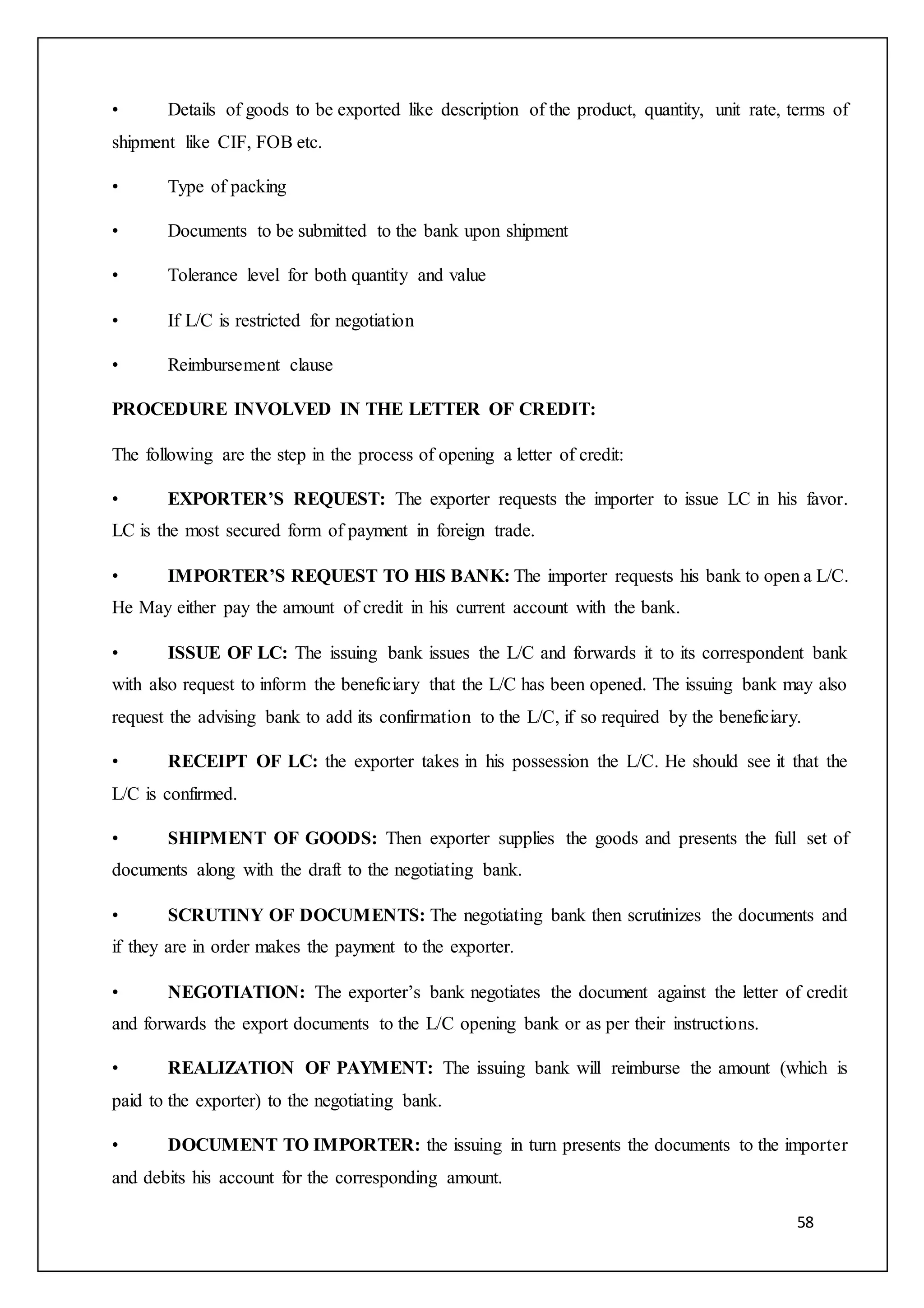 58
• Details of goods to be exported like description of the product, quantity, unit rate, terms of
shipment like CIF, FOB etc.
• Type of packing
• Documents to be submitted to the bank upon shipment
• Tolerance level for both quantity and value
• If L/C is restricted for negotiation
• Reimbursement clause
PROCEDURE INVOLVED IN THE LETTER OF CREDIT:
The following are the step in the process of opening a letter of credit:
• EXPORTER’S REQUEST: The exporter requests the importer to issue LC in his favor.
LC is the most secured form of payment in foreign trade.
• IMPORTER’S REQUEST TO HIS BANK: The importer requests his bank to open a L/C.
He May either pay the amount of credit in his current account with the bank.
• ISSUE OF LC: The issuing bank issues the L/C and forwards it to its correspondent bank
with also request to inform the beneficiary that the L/C has been opened. The issuing bank may also
request the advising bank to add its confirmation to the L/C, if so required by the beneficiary.
• RECEIPT OF LC: the exporter takes in his possession the L/C. He should see it that the
L/C is confirmed.
• SHIPMENT OF GOODS: Then exporter supplies the goods and presents the full set of
documents along with the draft to the negotiating bank.
• SCRUTINY OF DOCUMENTS: The negotiating bank then scrutinizes the documents and
if they are in order makes the payment to the exporter.
• NEGOTIATION: The exporter’s bank negotiates the document against the letter of credit
and forwards the export documents to the L/C opening bank or as per their instructions.
• REALIZATION OF PAYMENT: The issuing bank will reimburse the amount (which is
paid to the exporter) to the negotiating bank.
• DOCUMENT TO IMPORTER: the issuing in turn presents the documents to the importer
and debits his account for the corresponding amount.
 
