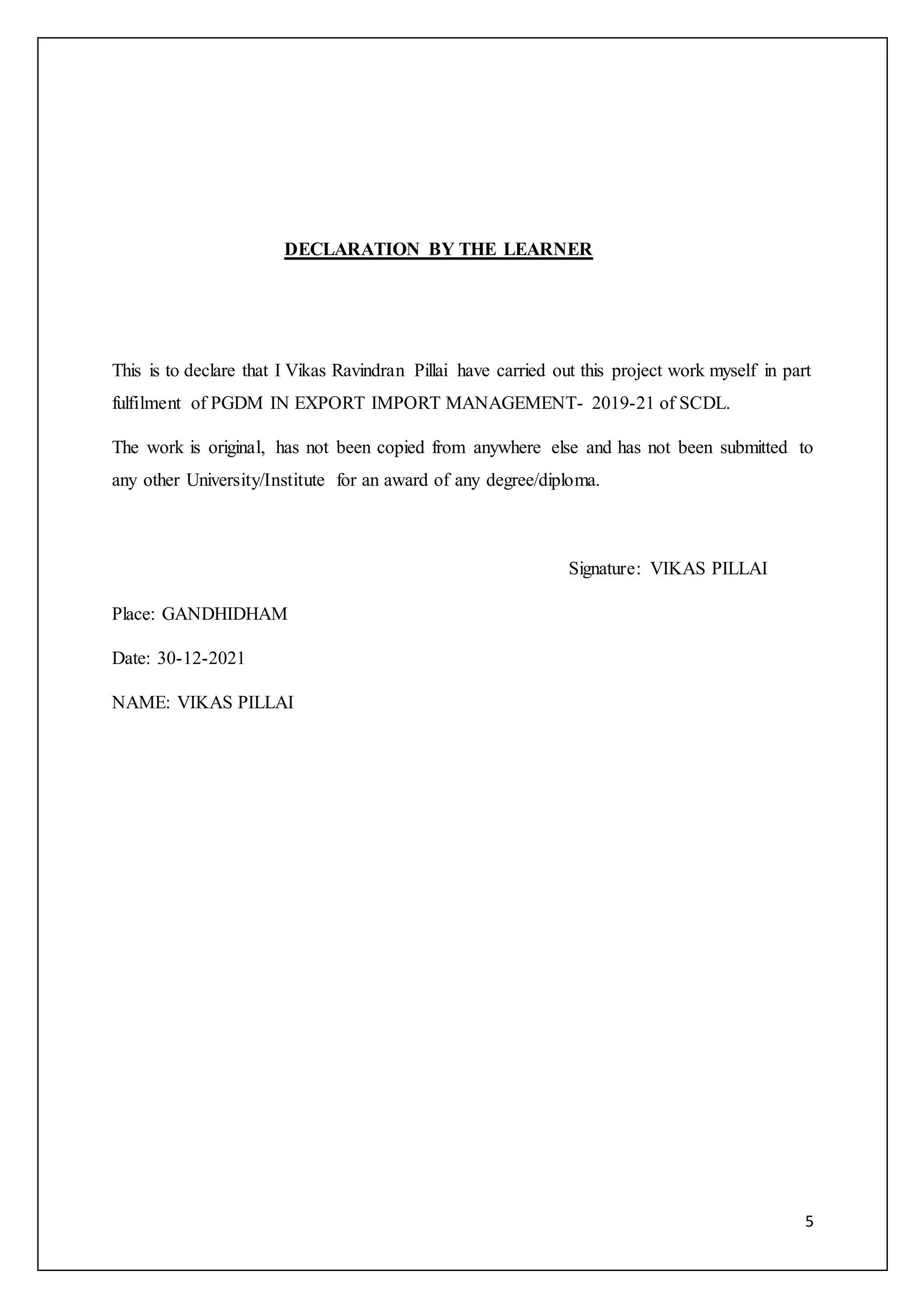 5
DECLARATION BY THE LEARNER
This is to declare that I Vikas Ravindran Pillai have carried out this project work myself in part
fulfilment of PGDM IN EXPORT IMPORT MANAGEMENT- 2019-21 of SCDL.
The work is original, has not been copied from anywhere else and has not been submitted to
any other University/Institute for an award of any degree/diploma.
Signature: VIKAS PILLAI
Place: GANDHIDHAM
Date: 30-12-2021
NAME: VIKAS PILLAI
 