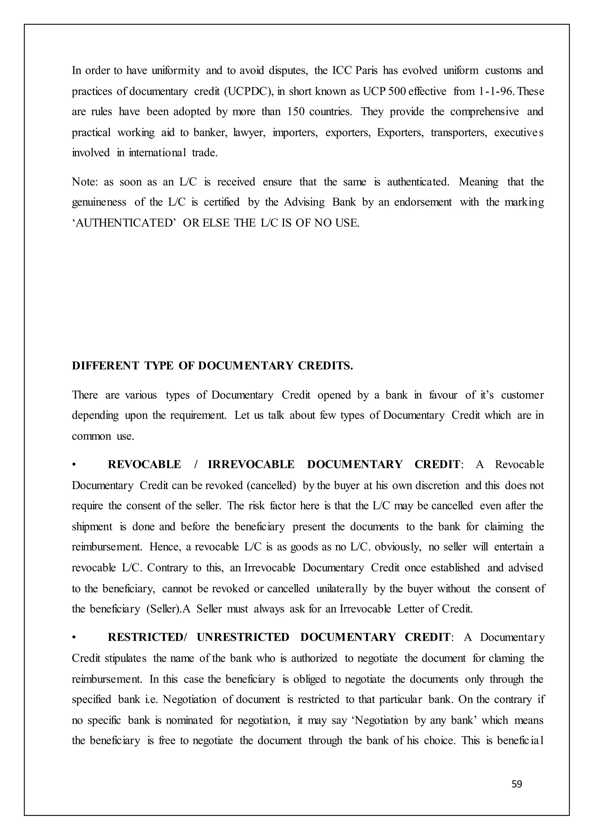 59
In order to have uniformity and to avoid disputes, the ICC Paris has evolved uniform customs and
practices of documentary credit (UCPDC), in short known as UCP 500 effective from 1-1-96.These
are rules have been adopted by more than 150 countries. They provide the comprehensive and
practical working aid to banker, lawyer, importers, exporters, Exporters, transporters, executives
involved in international trade.
Note: as soon as an L/C is received ensure that the same is authenticated. Meaning that the
genuineness of the L/C is certified by the Advising Bank by an endorsement with the marking
‘AUTHENTICATED’ OR ELSE THE L/C IS OF NO USE.
DIFFERENT TYPE OF DOCUMENTARY CREDITS.
There are various types of Documentary Credit opened by a bank in favour of it’s customer
depending upon the requirement. Let us talk about few types of Documentary Credit which are in
common use.
• REVOCABLE / IRREVOCABLE DOCUMENTARY CREDIT: A Revocable
Documentary Credit can be revoked (cancelled) by the buyer at his own discretion and this does not
require the consent of the seller. The risk factor here is that the L/C may be cancelled even after the
shipment is done and before the beneficiary present the documents to the bank for claiming the
reimbursement. Hence, a revocable L/C is as goods as no L/C. obviously, no seller will entertain a
revocable L/C. Contrary to this, an Irrevocable Documentary Credit once established and advised
to the beneficiary, cannot be revoked or cancelled unilaterally by the buyer without the consent of
the beneficiary (Seller).A Seller must always ask for an Irrevocable Letter of Credit.
• RESTRICTED/ UNRESTRICTED DOCUMENTARY CREDIT: A Documentary
Credit stipulates the name of the bank who is authorized to negotiate the document for claming the
reimbursement. In this case the beneficiary is obliged to negotiate the documents only through the
specified bank i.e. Negotiation of document is restricted to that particular bank. On the contrary if
no specific bank is nominated for negotiation, it may say ‘Negotiation by any bank’ which means
the beneficiary is free to negotiate the document through the bank of his choice. This is beneficial
 