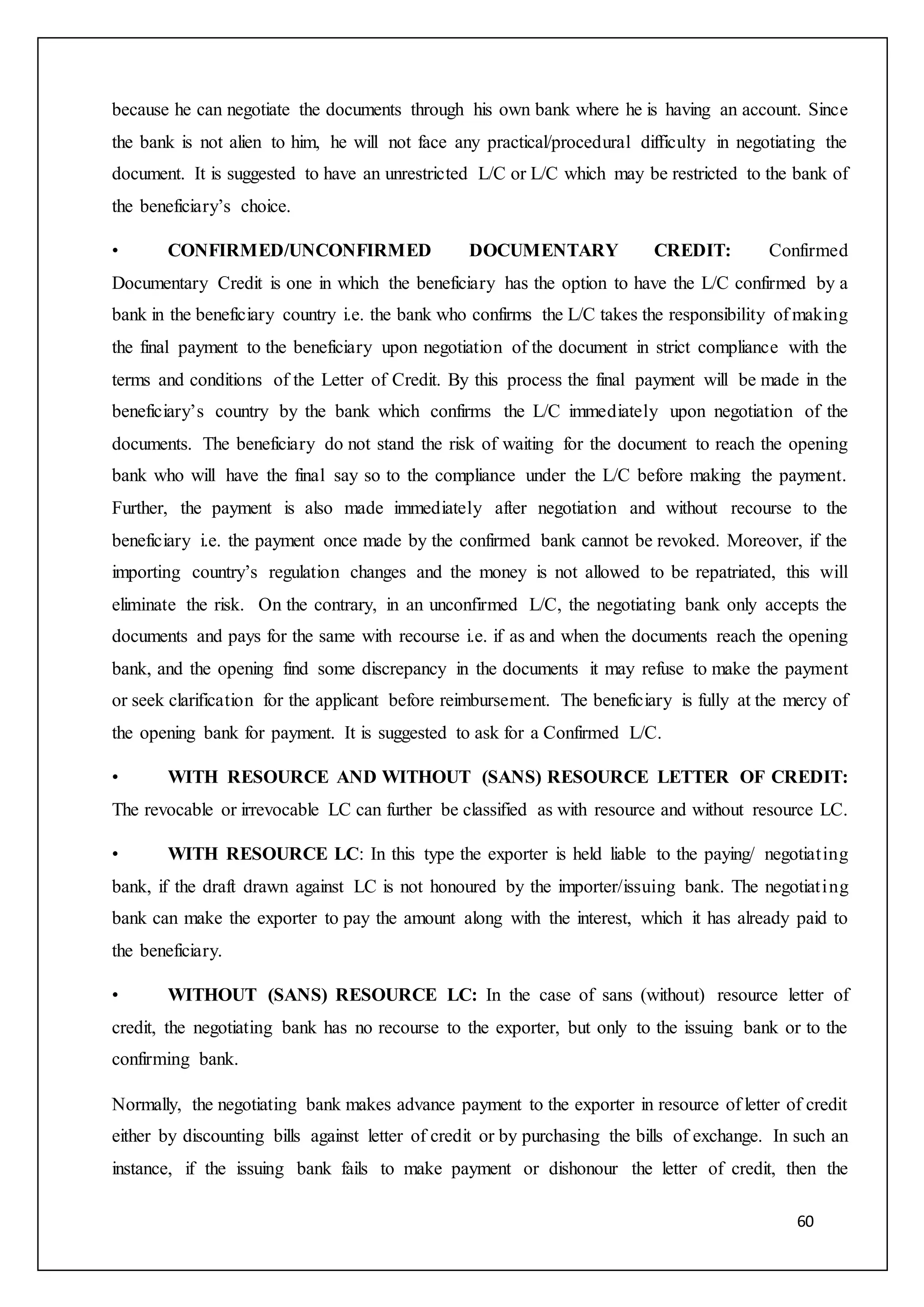 60
because he can negotiate the documents through his own bank where he is having an account. Since
the bank is not alien to him, he will not face any practical/procedural difficulty in negotiating the
document. It is suggested to have an unrestricted L/C or L/C which may be restricted to the bank of
the beneficiary’s choice.
• CONFIRMED/UNCONFIRMED DOCUMENTARY CREDIT: Confirmed
Documentary Credit is one in which the beneficiary has the option to have the L/C confirmed by a
bank in the beneficiary country i.e. the bank who confirms the L/C takes the responsibility of making
the final payment to the beneficiary upon negotiation of the document in strict compliance with the
terms and conditions of the Letter of Credit. By this process the final payment will be made in the
beneficiary’s country by the bank which confirms the L/C immediately upon negotiation of the
documents. The beneficiary do not stand the risk of waiting for the document to reach the opening
bank who will have the final say so to the compliance under the L/C before making the payment.
Further, the payment is also made immediately after negotiation and without recourse to the
beneficiary i.e. the payment once made by the confirmed bank cannot be revoked. Moreover, if the
importing country’s regulation changes and the money is not allowed to be repatriated, this will
eliminate the risk. On the contrary, in an unconfirmed L/C, the negotiating bank only accepts the
documents and pays for the same with recourse i.e. if as and when the documents reach the opening
bank, and the opening find some discrepancy in the documents it may refuse to make the payment
or seek clarification for the applicant before reimbursement. The beneficiary is fully at the mercy of
the opening bank for payment. It is suggested to ask for a Confirmed L/C.
• WITH RESOURCE AND WITHOUT (SANS) RESOURCE LETTER OF CREDIT:
The revocable or irrevocable LC can further be classified as with resource and without resource LC.
• WITH RESOURCE LC: In this type the exporter is held liable to the paying/ negotiating
bank, if the draft drawn against LC is not honoured by the importer/issuing bank. The negotiating
bank can make the exporter to pay the amount along with the interest, which it has already paid to
the beneficiary.
• WITHOUT (SANS) RESOURCE LC: In the case of sans (without) resource letter of
credit, the negotiating bank has no recourse to the exporter, but only to the issuing bank or to the
confirming bank.
Normally, the negotiating bank makes advance payment to the exporter in resource of letter of credit
either by discounting bills against letter of credit or by purchasing the bills of exchange. In such an
instance, if the issuing bank fails to make payment or dishonour the letter of credit, then the
 