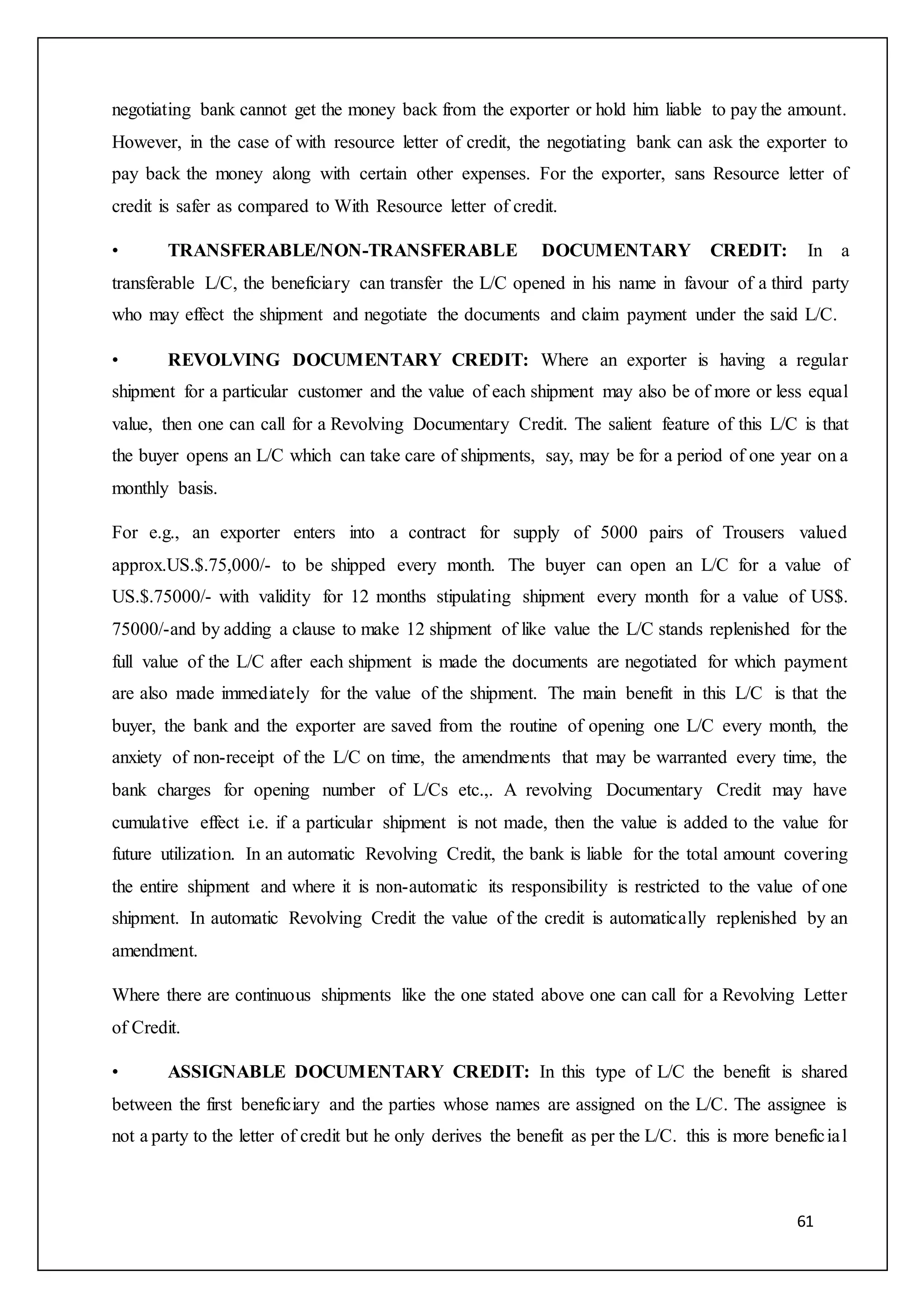 61
negotiating bank cannot get the money back from the exporter or hold him liable to pay the amount.
However, in the case of with resource letter of credit, the negotiating bank can ask the exporter to
pay back the money along with certain other expenses. For the exporter, sans Resource letter of
credit is safer as compared to With Resource letter of credit.
• TRANSFERABLE/NON-TRANSFERABLE DOCUMENTARY CREDIT: In a
transferable L/C, the beneficiary can transfer the L/C opened in his name in favour of a third party
who may effect the shipment and negotiate the documents and claim payment under the said L/C.
• REVOLVING DOCUMENTARY CREDIT: Where an exporter is having a regular
shipment for a particular customer and the value of each shipment may also be of more or less equal
value, then one can call for a Revolving Documentary Credit. The salient feature of this L/C is that
the buyer opens an L/C which can take care of shipments, say, may be for a period of one year on a
monthly basis.
For e.g., an exporter enters into a contract for supply of 5000 pairs of Trousers valued
approx.US.$.75,000/- to be shipped every month. The buyer can open an L/C for a value of
US.$.75000/- with validity for 12 months stipulating shipment every month for a value of US$.
75000/-and by adding a clause to make 12 shipment of like value the L/C stands replenished for the
full value of the L/C after each shipment is made the documents are negotiated for which payment
are also made immediately for the value of the shipment. The main benefit in this L/C is that the
buyer, the bank and the exporter are saved from the routine of opening one L/C every month, the
anxiety of non-receipt of the L/C on time, the amendments that may be warranted every time, the
bank charges for opening number of L/Cs etc.,. A revolving Documentary Credit may have
cumulative effect i.e. if a particular shipment is not made, then the value is added to the value for
future utilization. In an automatic Revolving Credit, the bank is liable for the total amount covering
the entire shipment and where it is non-automatic its responsibility is restricted to the value of one
shipment. In automatic Revolving Credit the value of the credit is automatically replenished by an
amendment.
Where there are continuous shipments like the one stated above one can call for a Revolving Letter
of Credit.
• ASSIGNABLE DOCUMENTARY CREDIT: In this type of L/C the benefit is shared
between the first beneficiary and the parties whose names are assigned on the L/C. The assignee is
not a party to the letter of credit but he only derives the benefit as per the L/C. this is more beneficial
 