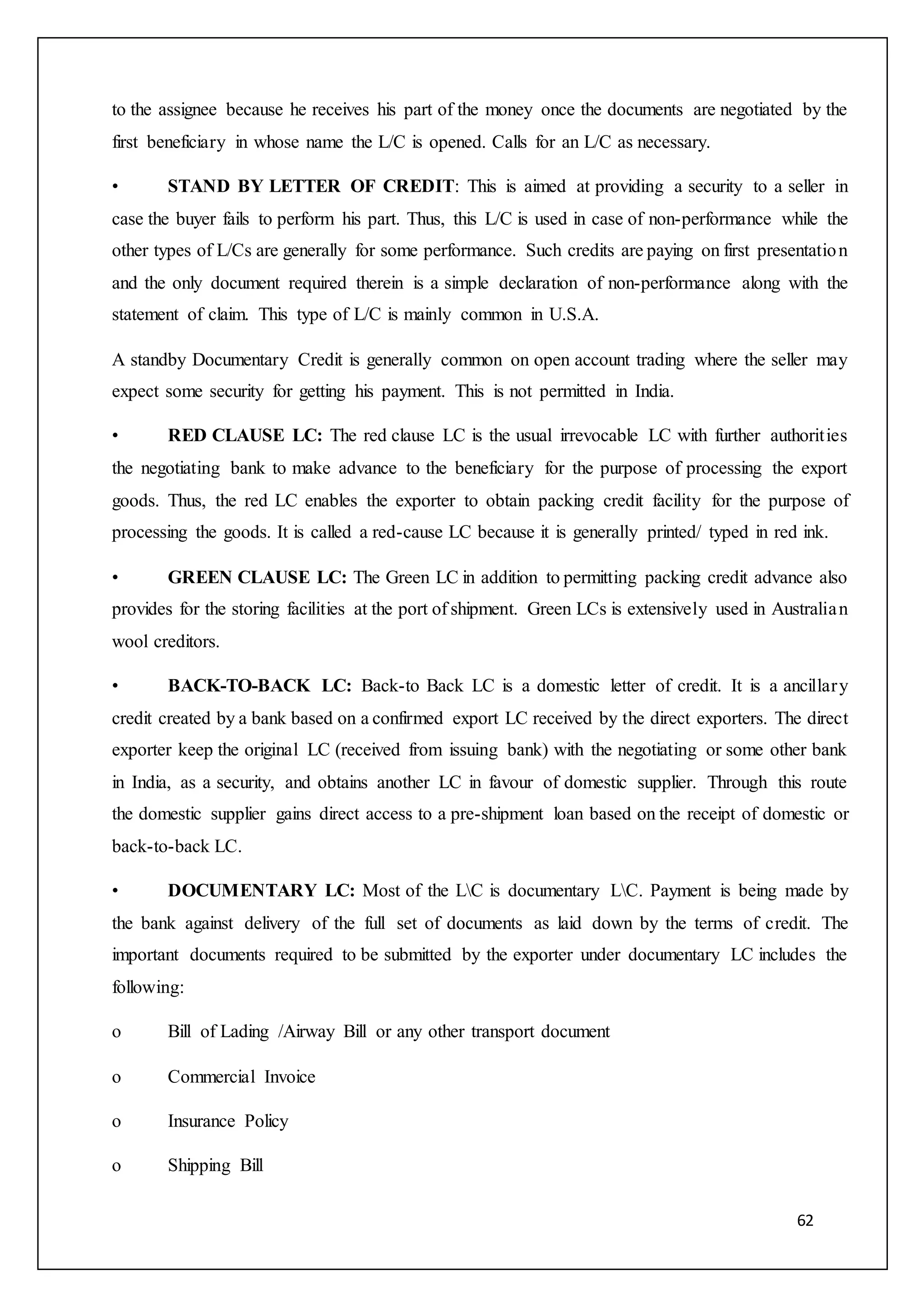 62
to the assignee because he receives his part of the money once the documents are negotiated by the
first beneficiary in whose name the L/C is opened. Calls for an L/C as necessary.
• STAND BY LETTER OF CREDIT: This is aimed at providing a security to a seller in
case the buyer fails to perform his part. Thus, this L/C is used in case of non-performance while the
other types of L/Cs are generally for some performance. Such credits are paying on first presentation
and the only document required therein is a simple declaration of non-performance along with the
statement of claim. This type of L/C is mainly common in U.S.A.
A standby Documentary Credit is generally common on open account trading where the seller may
expect some security for getting his payment. This is not permitted in India.
• RED CLAUSE LC: The red clause LC is the usual irrevocable LC with further authorities
the negotiating bank to make advance to the beneficiary for the purpose of processing the export
goods. Thus, the red LC enables the exporter to obtain packing credit facility for the purpose of
processing the goods. It is called a red-cause LC because it is generally printed/ typed in red ink.
• GREEN CLAUSE LC: The Green LC in addition to permitting packing credit advance also
provides for the storing facilities at the port of shipment. Green LCs is extensively used in Australian
wool creditors.
• BACK-TO-BACK LC: Back-to Back LC is a domestic letter of credit. It is a ancillary
credit created by a bank based on a confirmed export LC received by the direct exporters. The direct
exporter keep the original LC (received from issuing bank) with the negotiating or some other bank
in India, as a security, and obtains another LC in favour of domestic supplier. Through this route
the domestic supplier gains direct access to a pre-shipment loan based on the receipt of domestic or
back-to-back LC.
• DOCUMENTARY LC: Most of the LC is documentary LC. Payment is being made by
the bank against delivery of the full set of documents as laid down by the terms of credit. The
important documents required to be submitted by the exporter under documentary LC includes the
following:
o Bill of Lading /Airway Bill or any other transport document
o Commercial Invoice
o Insurance Policy
o Shipping Bill
 