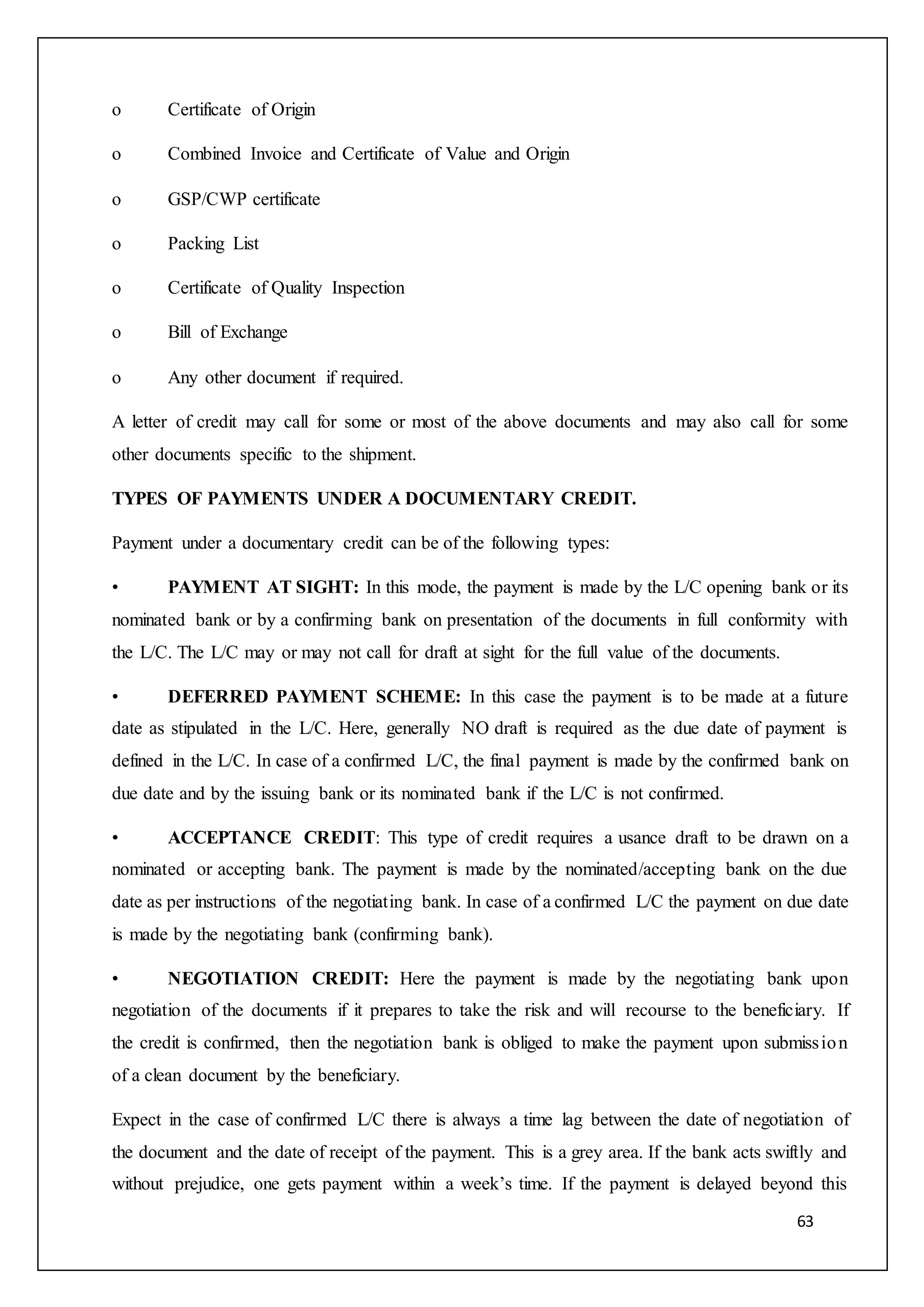 63
o Certificate of Origin
o Combined Invoice and Certificate of Value and Origin
o GSP/CWP certificate
o Packing List
o Certificate of Quality Inspection
o Bill of Exchange
o Any other document if required.
A letter of credit may call for some or most of the above documents and may also call for some
other documents specific to the shipment.
TYPES OF PAYMENTS UNDER A DOCUMENTARY CREDIT.
Payment under a documentary credit can be of the following types:
• PAYMENT AT SIGHT: In this mode, the payment is made by the L/C opening bank or its
nominated bank or by a confirming bank on presentation of the documents in full conformity with
the L/C. The L/C may or may not call for draft at sight for the full value of the documents.
• DEFERRED PAYMENT SCHEME: In this case the payment is to be made at a future
date as stipulated in the L/C. Here, generally NO draft is required as the due date of payment is
defined in the L/C. In case of a confirmed L/C, the final payment is made by the confirmed bank on
due date and by the issuing bank or its nominated bank if the L/C is not confirmed.
• ACCEPTANCE CREDIT: This type of credit requires a usance draft to be drawn on a
nominated or accepting bank. The payment is made by the nominated/accepting bank on the due
date as per instructions of the negotiating bank. In case of a confirmed L/C the payment on due date
is made by the negotiating bank (confirming bank).
• NEGOTIATION CREDIT: Here the payment is made by the negotiating bank upon
negotiation of the documents if it prepares to take the risk and will recourse to the beneficiary. If
the credit is confirmed, then the negotiation bank is obliged to make the payment upon submission
of a clean document by the beneficiary.
Expect in the case of confirmed L/C there is always a time lag between the date of negotiation of
the document and the date of receipt of the payment. This is a grey area. If the bank acts swiftly and
without prejudice, one gets payment within a week’s time. If the payment is delayed beyond this
 