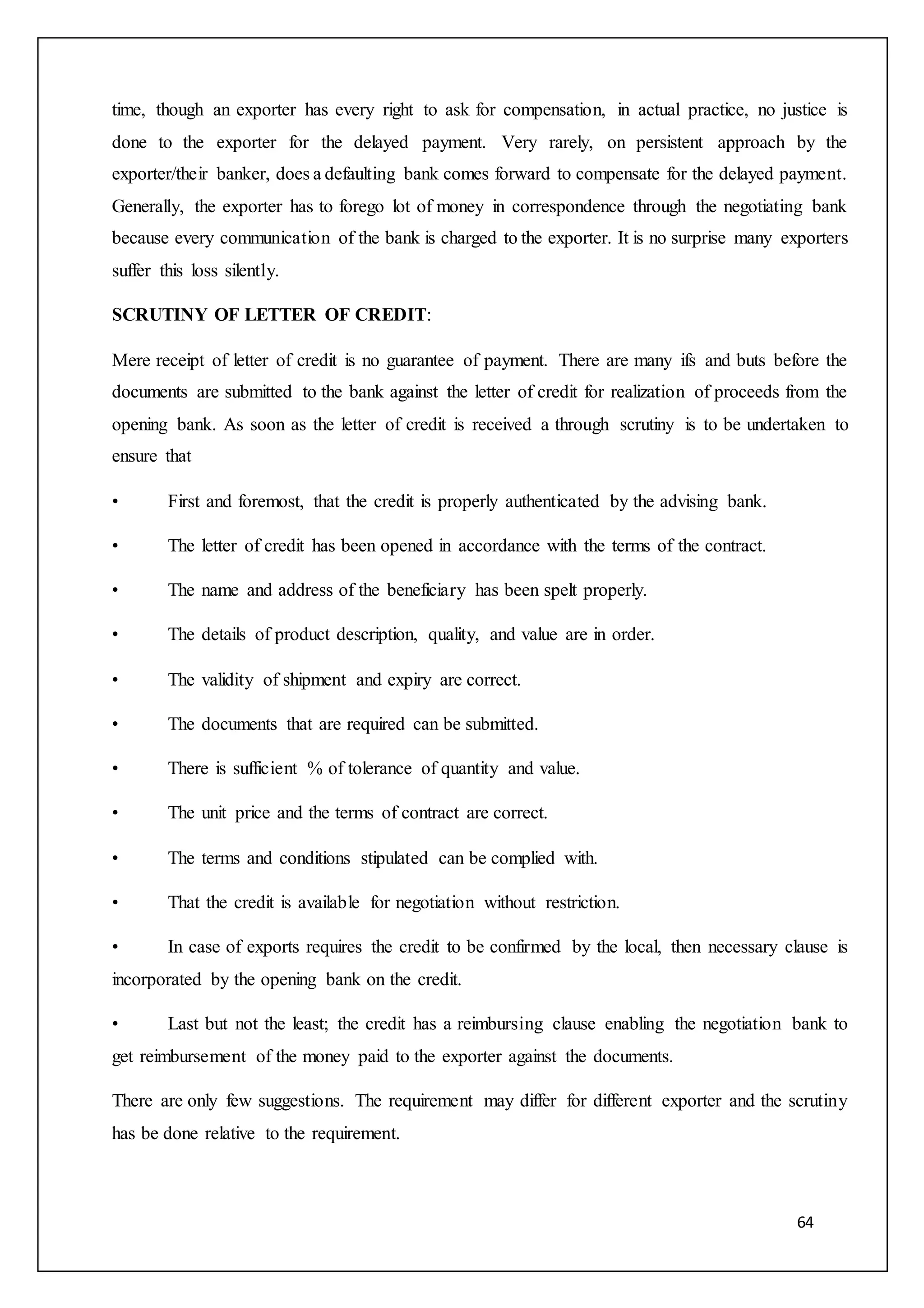 64
time, though an exporter has every right to ask for compensation, in actual practice, no justice is
done to the exporter for the delayed payment. Very rarely, on persistent approach by the
exporter/their banker, does a defaulting bank comes forward to compensate for the delayed payment.
Generally, the exporter has to forego lot of money in correspondence through the negotiating bank
because every communication of the bank is charged to the exporter. It is no surprise many exporters
suffer this loss silently.
SCRUTINY OF LETTER OF CREDIT:
Mere receipt of letter of credit is no guarantee of payment. There are many ifs and buts before the
documents are submitted to the bank against the letter of credit for realization of proceeds from the
opening bank. As soon as the letter of credit is received a through scrutiny is to be undertaken to
ensure that
• First and foremost, that the credit is properly authenticated by the advising bank.
• The letter of credit has been opened in accordance with the terms of the contract.
• The name and address of the beneficiary has been spelt properly.
• The details of product description, quality, and value are in order.
• The validity of shipment and expiry are correct.
• The documents that are required can be submitted.
• There is sufficient % of tolerance of quantity and value.
• The unit price and the terms of contract are correct.
• The terms and conditions stipulated can be complied with.
• That the credit is available for negotiation without restriction.
• In case of exports requires the credit to be confirmed by the local, then necessary clause is
incorporated by the opening bank on the credit.
• Last but not the least; the credit has a reimbursing clause enabling the negotiation bank to
get reimbursement of the money paid to the exporter against the documents.
There are only few suggestions. The requirement may differ for different exporter and the scrutiny
has be done relative to the requirement.
 