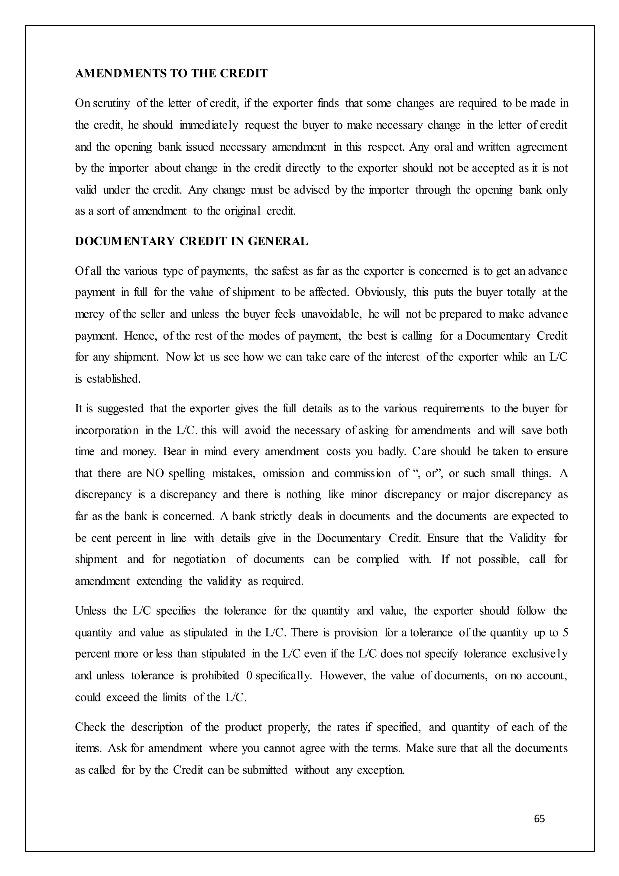 65
AMENDMENTS TO THE CREDIT
On scrutiny of the letter of credit, if the exporter finds that some changes are required to be made in
the credit, he should immediately request the buyer to make necessary change in the letter of credit
and the opening bank issued necessary amendment in this respect. Any oral and written agreement
by the importer about change in the credit directly to the exporter should not be accepted as it is not
valid under the credit. Any change must be advised by the importer through the opening bank only
as a sort of amendment to the original credit.
DOCUMENTARY CREDIT IN GENERAL
Of all the various type of payments, the safest as far as the exporter is concerned is to get an advance
payment in full for the value of shipment to be affected. Obviously, this puts the buyer totally at the
mercy of the seller and unless the buyer feels unavoidable, he will not be prepared to make advance
payment. Hence, of the rest of the modes of payment, the best is calling for a Documentary Credit
for any shipment. Now let us see how we can take care of the interest of the exporter while an L/C
is established.
It is suggested that the exporter gives the full details as to the various requirements to the buyer for
incorporation in the L/C. this will avoid the necessary of asking for amendments and will save both
time and money. Bear in mind every amendment costs you badly. Care should be taken to ensure
that there are NO spelling mistakes, omission and commission of “, or”, or such small things. A
discrepancy is a discrepancy and there is nothing like minor discrepancy or major discrepancy as
far as the bank is concerned. A bank strictly deals in documents and the documents are expected to
be cent percent in line with details give in the Documentary Credit. Ensure that the Validity for
shipment and for negotiation of documents can be complied with. If not possible, call for
amendment extending the validity as required.
Unless the L/C specifies the tolerance for the quantity and value, the exporter should follow the
quantity and value as stipulated in the L/C. There is provision for a tolerance of the quantity up to 5
percent more or less than stipulated in the L/C even if the L/C does not specify tolerance exclusively
and unless tolerance is prohibited 0 specifically. However, the value of documents, on no account,
could exceed the limits of the L/C.
Check the description of the product properly, the rates if specified, and quantity of each of the
items. Ask for amendment where you cannot agree with the terms. Make sure that all the documents
as called for by the Credit can be submitted without any exception.
 