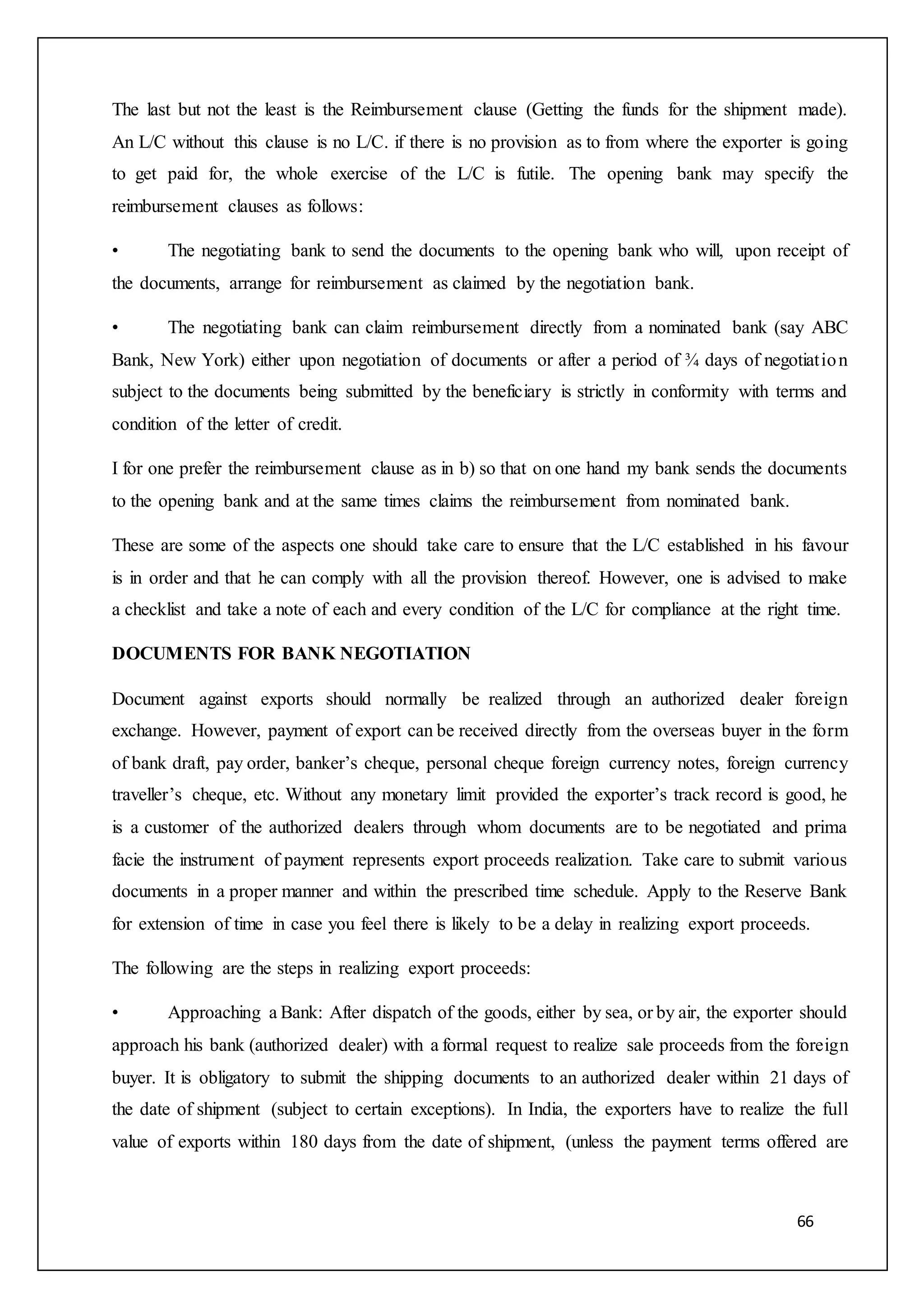 66
The last but not the least is the Reimbursement clause (Getting the funds for the shipment made).
An L/C without this clause is no L/C. if there is no provision as to from where the exporter is going
to get paid for, the whole exercise of the L/C is futile. The opening bank may specify the
reimbursement clauses as follows:
• The negotiating bank to send the documents to the opening bank who will, upon receipt of
the documents, arrange for reimbursement as claimed by the negotiation bank.
• The negotiating bank can claim reimbursement directly from a nominated bank (say ABC
Bank, New York) either upon negotiation of documents or after a period of ¾ days of negotiation
subject to the documents being submitted by the beneficiary is strictly in conformity with terms and
condition of the letter of credit.
I for one prefer the reimbursement clause as in b) so that on one hand my bank sends the documents
to the opening bank and at the same times claims the reimbursement from nominated bank.
These are some of the aspects one should take care to ensure that the L/C established in his favour
is in order and that he can comply with all the provision thereof. However, one is advised to make
a checklist and take a note of each and every condition of the L/C for compliance at the right time.
DOCUMENTS FOR BANK NEGOTIATION
Document against exports should normally be realized through an authorized dealer foreign
exchange. However, payment of export can be received directly from the overseas buyer in the form
of bank draft, pay order, banker’s cheque, personal cheque foreign currency notes, foreign currency
traveller’s cheque, etc. Without any monetary limit provided the exporter’s track record is good, he
is a customer of the authorized dealers through whom documents are to be negotiated and prima
facie the instrument of payment represents export proceeds realization. Take care to submit various
documents in a proper manner and within the prescribed time schedule. Apply to the Reserve Bank
for extension of time in case you feel there is likely to be a delay in realizing export proceeds.
The following are the steps in realizing export proceeds:
• Approaching a Bank: After dispatch of the goods, either by sea, or by air, the exporter should
approach his bank (authorized dealer) with a formal request to realize sale proceeds from the foreign
buyer. It is obligatory to submit the shipping documents to an authorized dealer within 21 days of
the date of shipment (subject to certain exceptions). In India, the exporters have to realize the full
value of exports within 180 days from the date of shipment, (unless the payment terms offered are
 