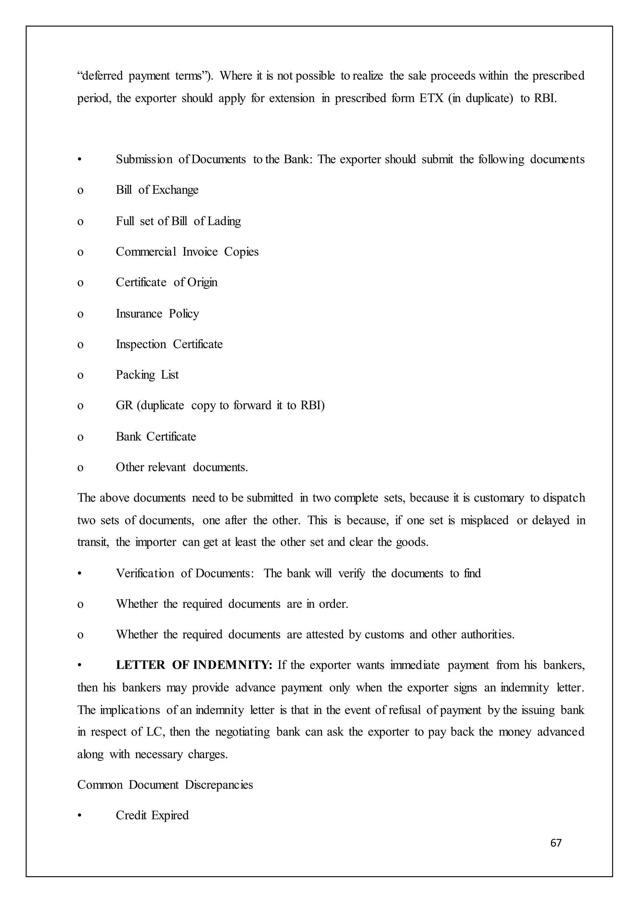 67
“deferred payment terms”). Where it is not possible to realize the sale proceeds within the prescribed
period, the exporter should apply for extension in prescribed form ETX (in duplicate) to RBI.
• Submission of Documents to the Bank: The exporter should submit the following documents
o Bill of Exchange
o Full set of Bill of Lading
o Commercial Invoice Copies
o Certificate of Origin
o Insurance Policy
o Inspection Certificate
o Packing List
o GR (duplicate copy to forward it to RBI)
o Bank Certificate
o Other relevant documents.
The above documents need to be submitted in two complete sets, because it is customary to dispatch
two sets of documents, one after the other. This is because, if one set is misplaced or delayed in
transit, the importer can get at least the other set and clear the goods.
• Verification of Documents: The bank will verify the documents to find
o Whether the required documents are in order.
o Whether the required documents are attested by customs and other authorities.
• LETTER OF INDEMNITY: If the exporter wants immediate payment from his bankers,
then his bankers may provide advance payment only when the exporter signs an indemnity letter.
The implications of an indemnity letter is that in the event of refusal of payment by the issuing bank
in respect of LC, then the negotiating bank can ask the exporter to pay back the money advanced
along with necessary charges.
Common Document Discrepancies
• Credit Expired
 