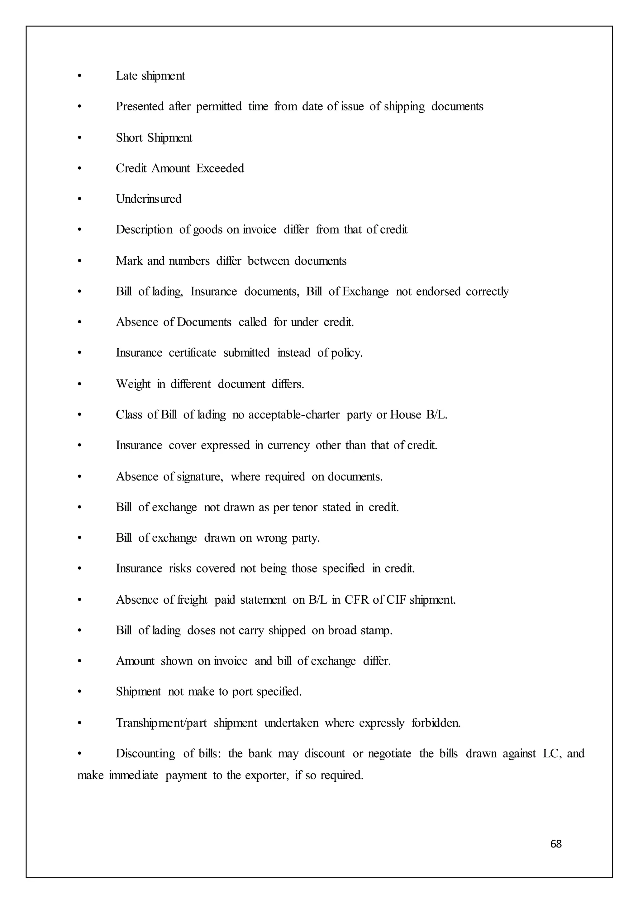 68
• Late shipment
• Presented after permitted time from date of issue of shipping documents
• Short Shipment
• Credit Amount Exceeded
• Underinsured
• Description of goods on invoice differ from that of credit
• Mark and numbers differ between documents
• Bill of lading, Insurance documents, Bill of Exchange not endorsed correctly
• Absence of Documents called for under credit.
• Insurance certificate submitted instead of policy.
• Weight in different document differs.
• Class of Bill of lading no acceptable-charter party or House B/L.
• Insurance cover expressed in currency other than that of credit.
• Absence of signature, where required on documents.
• Bill of exchange not drawn as per tenor stated in credit.
• Bill of exchange drawn on wrong party.
• Insurance risks covered not being those specified in credit.
• Absence of freight paid statement on B/L in CFR of CIF shipment.
• Bill of lading doses not carry shipped on broad stamp.
• Amount shown on invoice and bill of exchange differ.
• Shipment not make to port specified.
• Transhipment/part shipment undertaken where expressly forbidden.
• Discounting of bills: the bank may discount or negotiate the bills drawn against LC, and
make immediate payment to the exporter, if so required.
 