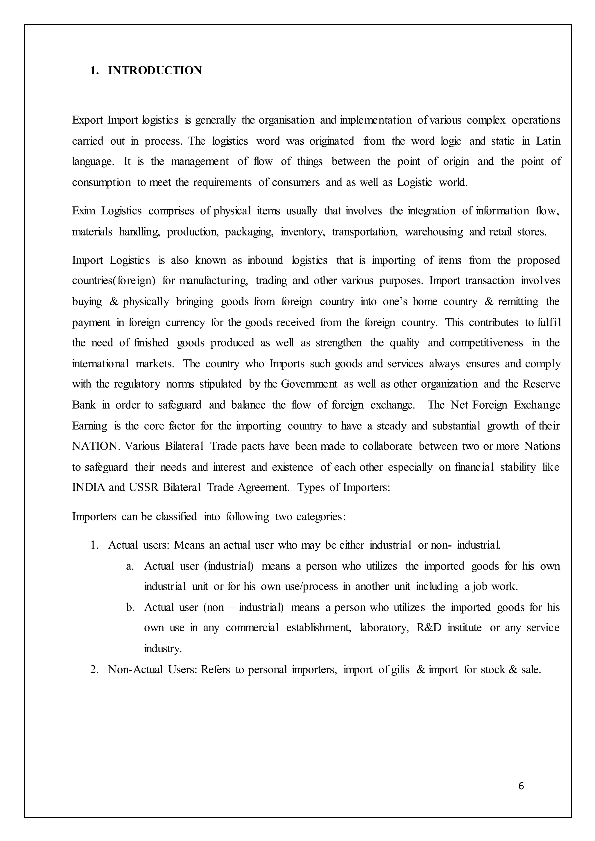 6
1. INTRODUCTION
Export Import logistics is generally the organisation and implementation of various complex operations
carried out in process. The logistics word was originated from the word logic and static in Latin
language. It is the management of flow of things between the point of origin and the point of
consumption to meet the requirements of consumers and as well as Logistic world.
Exim Logistics comprises of physical items usually that involves the integration of information flow,
materials handling, production, packaging, inventory, transportation, warehousing and retail stores.
Import Logistics is also known as inbound logistics that is importing of items from the proposed
countries(foreign) for manufacturing, trading and other various purposes. Import transaction involves
buying & physically bringing goods from foreign country into one’s home country & remitting the
payment in foreign currency for the goods received from the foreign country. This contributes to fulfil
the need of finished goods produced as well as strengthen the quality and competitiveness in the
international markets. The country who Imports such goods and services always ensures and comply
with the regulatory norms stipulated by the Government as well as other organization and the Reserve
Bank in order to safeguard and balance the flow of foreign exchange. The Net Foreign Exchange
Earning is the core factor for the importing country to have a steady and substantial growth of their
NATION. Various Bilateral Trade pacts have been made to collaborate between two or more Nations
to safeguard their needs and interest and existence of each other especially on financial stability like
INDIA and USSR Bilateral Trade Agreement. Types of Importers:
Importers can be classified into following two categories:
1. Actual users: Means an actual user who may be either industrial or non- industrial.
a. Actual user (industrial) means a person who utilizes the imported goods for his own
industrial unit or for his own use/process in another unit including a job work.
b. Actual user (non – industrial) means a person who utilizes the imported goods for his
own use in any commercial establishment, laboratory, R&D institute or any service
industry.
2. Non-Actual Users: Refers to personal importers, import of gifts & import for stock & sale.
 