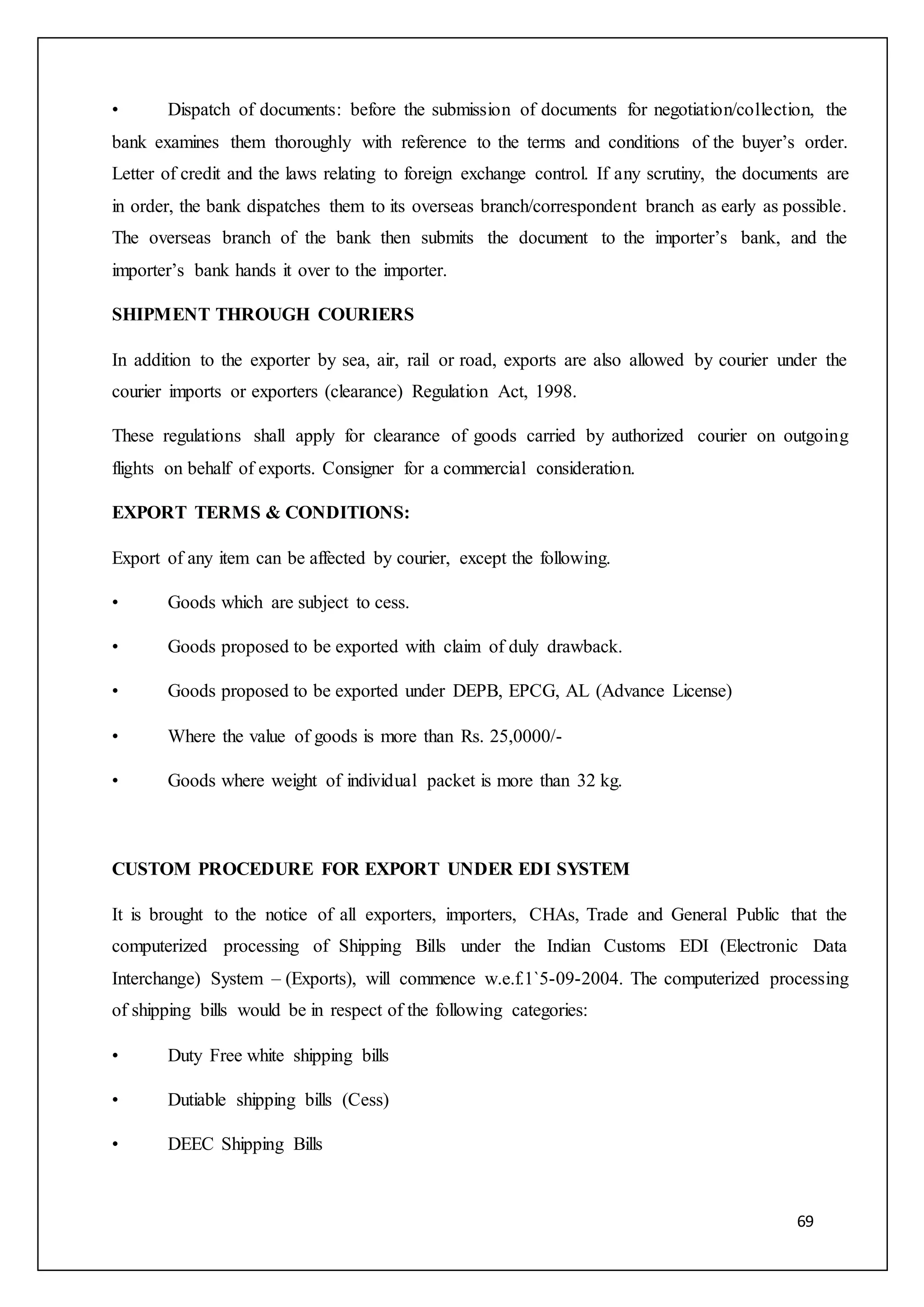 69
• Dispatch of documents: before the submission of documents for negotiation/collection, the
bank examines them thoroughly with reference to the terms and conditions of the buyer’s order.
Letter of credit and the laws relating to foreign exchange control. If any scrutiny, the documents are
in order, the bank dispatches them to its overseas branch/correspondent branch as early as possible.
The overseas branch of the bank then submits the document to the importer’s bank, and the
importer’s bank hands it over to the importer.
SHIPMENT THROUGH COURIERS
In addition to the exporter by sea, air, rail or road, exports are also allowed by courier under the
courier imports or exporters (clearance) Regulation Act, 1998.
These regulations shall apply for clearance of goods carried by authorized courier on outgoing
flights on behalf of exports. Consigner for a commercial consideration.
EXPORT TERMS & CONDITIONS:
Export of any item can be affected by courier, except the following.
• Goods which are subject to cess.
• Goods proposed to be exported with claim of duly drawback.
• Goods proposed to be exported under DEPB, EPCG, AL (Advance License)
• Where the value of goods is more than Rs. 25,0000/-
• Goods where weight of individual packet is more than 32 kg.
CUSTOM PROCEDURE FOR EXPORT UNDER EDI SYSTEM
It is brought to the notice of all exporters, importers, CHAs, Trade and General Public that the
computerized processing of Shipping Bills under the Indian Customs EDI (Electronic Data
Interchange) System – (Exports), will commence w.e.f.1`5-09-2004. The computerized processing
of shipping bills would be in respect of the following categories:
• Duty Free white shipping bills
• Dutiable shipping bills (Cess)
• DEEC Shipping Bills
 