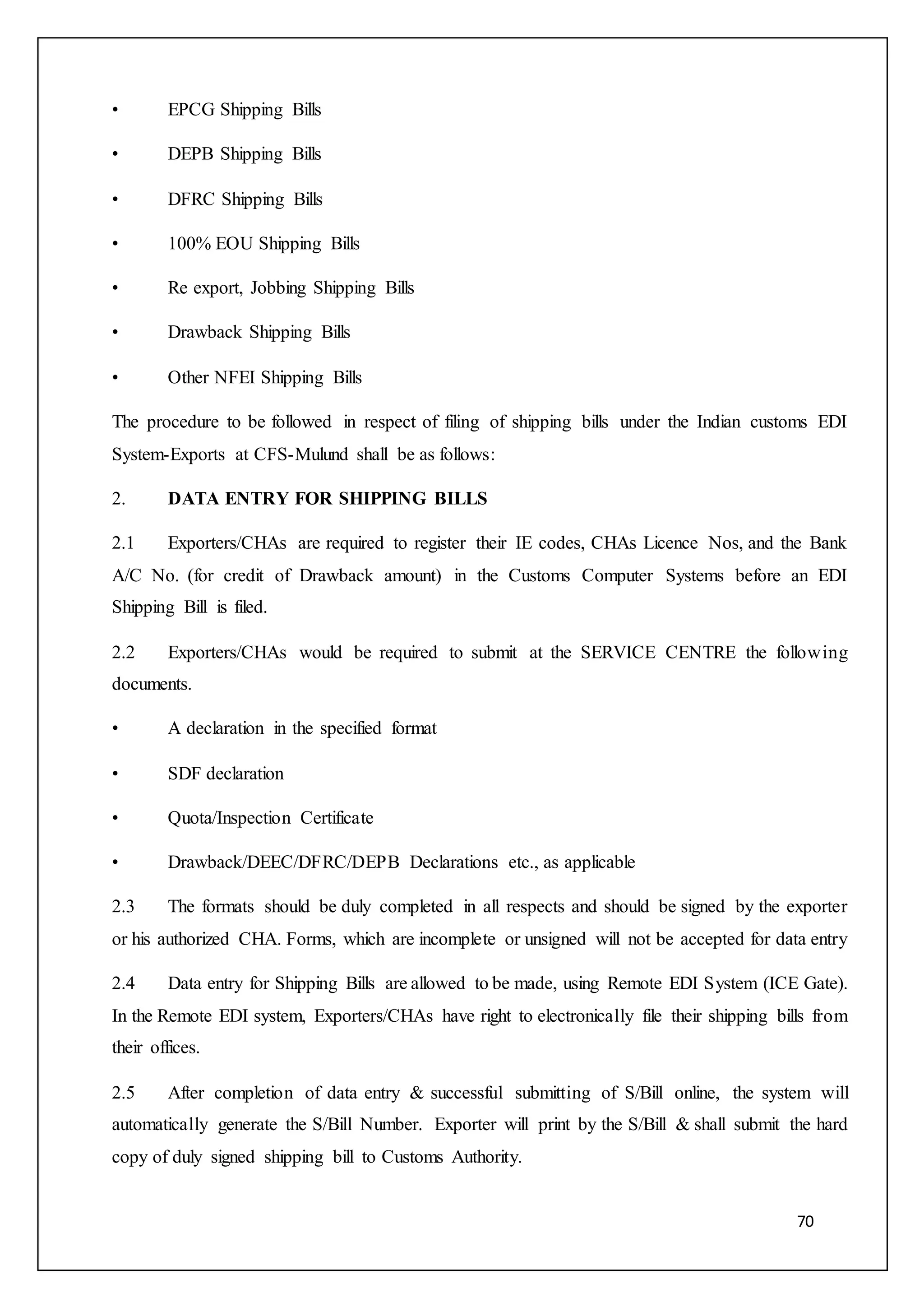 70
• EPCG Shipping Bills
• DEPB Shipping Bills
• DFRC Shipping Bills
• 100% EOU Shipping Bills
• Re export, Jobbing Shipping Bills
• Drawback Shipping Bills
• Other NFEI Shipping Bills
The procedure to be followed in respect of filing of shipping bills under the Indian customs EDI
System-Exports at CFS-Mulund shall be as follows:
2. DATA ENTRY FOR SHIPPING BILLS
2.1 Exporters/CHAs are required to register their IE codes, CHAs Licence Nos, and the Bank
A/C No. (for credit of Drawback amount) in the Customs Computer Systems before an EDI
Shipping Bill is filed.
2.2 Exporters/CHAs would be required to submit at the SERVICE CENTRE the following
documents.
• A declaration in the specified format
• SDF declaration
• Quota/Inspection Certificate
• Drawback/DEEC/DFRC/DEPB Declarations etc., as applicable
2.3 The formats should be duly completed in all respects and should be signed by the exporter
or his authorized CHA. Forms, which are incomplete or unsigned will not be accepted for data entry
2.4 Data entry for Shipping Bills are allowed to be made, using Remote EDI System (ICE Gate).
In the Remote EDI system, Exporters/CHAs have right to electronically file their shipping bills from
their offices.
2.5 After completion of data entry & successful submitting of S/Bill online, the system will
automatically generate the S/Bill Number. Exporter will print by the S/Bill & shall submit the hard
copy of duly signed shipping bill to Customs Authority.
 
