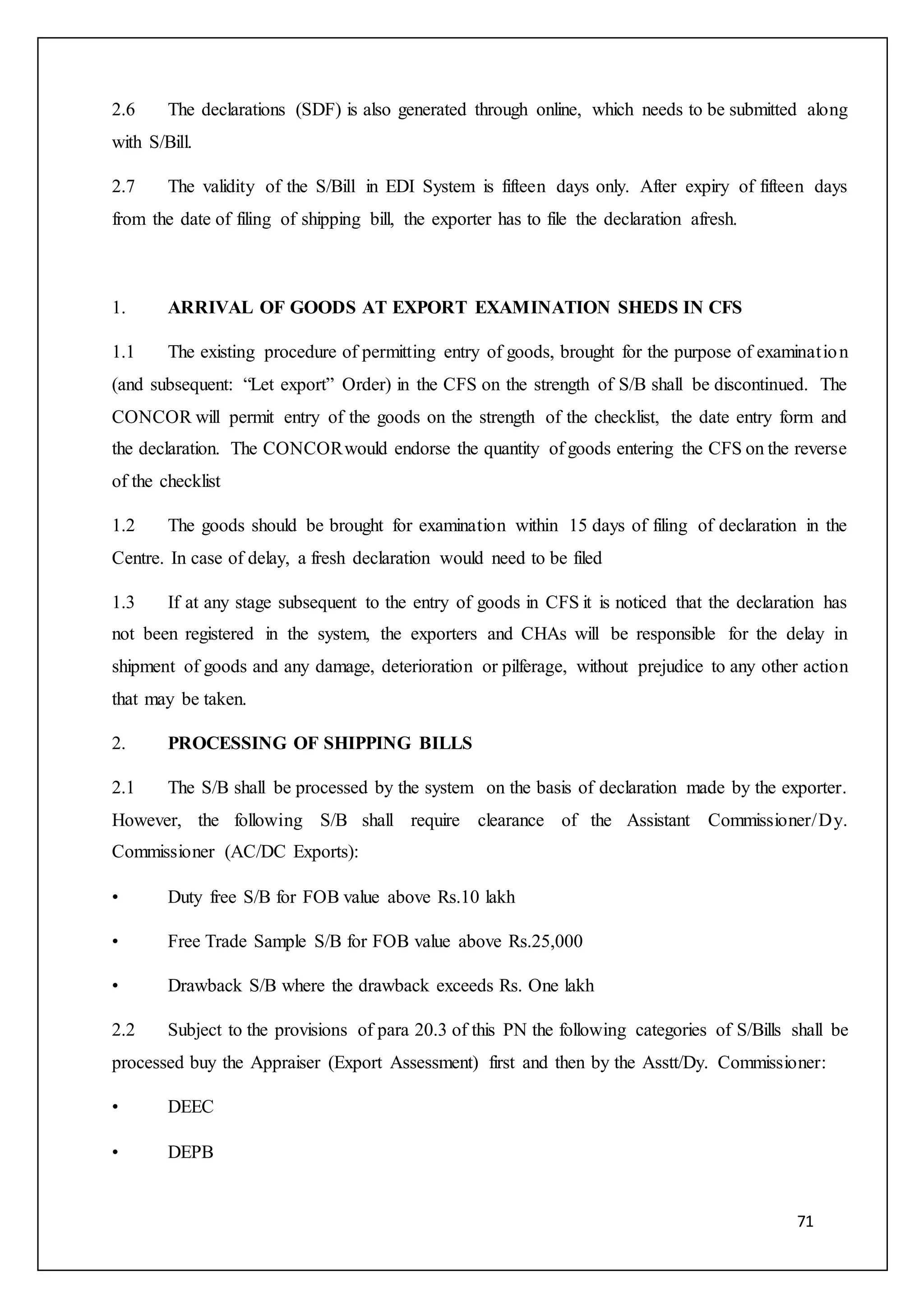 71
2.6 The declarations (SDF) is also generated through online, which needs to be submitted along
with S/Bill.
2.7 The validity of the S/Bill in EDI System is fifteen days only. After expiry of fifteen days
from the date of filing of shipping bill, the exporter has to file the declaration afresh.
1. ARRIVAL OF GOODS AT EXPORT EXAMINATION SHEDS IN CFS
1.1 The existing procedure of permitting entry of goods, brought for the purpose of examination
(and subsequent: “Let export” Order) in the CFS on the strength of S/B shall be discontinued. The
CONCOR will permit entry of the goods on the strength of the checklist, the date entry form and
the declaration. The CONCORwould endorse the quantity of goods entering the CFS on the reverse
of the checklist
1.2 The goods should be brought for examination within 15 days of filing of declaration in the
Centre. In case of delay, a fresh declaration would need to be filed
1.3 If at any stage subsequent to the entry of goods in CFS it is noticed that the declaration has
not been registered in the system, the exporters and CHAs will be responsible for the delay in
shipment of goods and any damage, deterioration or pilferage, without prejudice to any other action
that may be taken.
2. PROCESSING OF SHIPPING BILLS
2.1 The S/B shall be processed by the system on the basis of declaration made by the exporter.
However, the following S/B shall require clearance of the Assistant Commissioner/Dy.
Commissioner (AC/DC Exports):
• Duty free S/B for FOB value above Rs.10 lakh
• Free Trade Sample S/B for FOB value above Rs.25,000
• Drawback S/B where the drawback exceeds Rs. One lakh
2.2 Subject to the provisions of para 20.3 of this PN the following categories of S/Bills shall be
processed buy the Appraiser (Export Assessment) first and then by the Asstt/Dy. Commissioner:
• DEEC
• DEPB
 