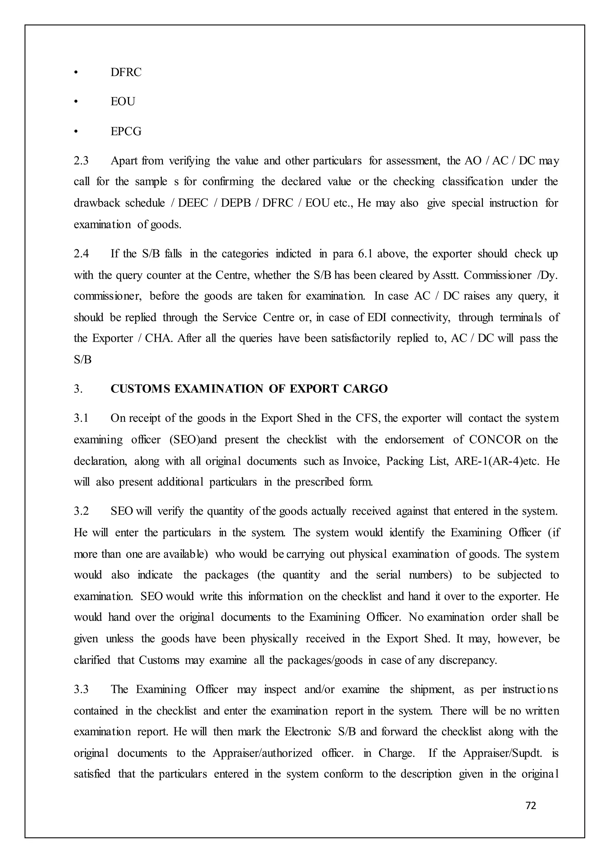 72
• DFRC
• EOU
• EPCG
2.3 Apart from verifying the value and other particulars for assessment, the AO / AC / DC may
call for the sample s for confirming the declared value or the checking classification under the
drawback schedule / DEEC / DEPB / DFRC / EOU etc., He may also give special instruction for
examination of goods.
2.4 If the S/B falls in the categories indicted in para 6.1 above, the exporter should check up
with the query counter at the Centre, whether the S/B has been cleared by Asstt. Commissioner /Dy.
commissioner, before the goods are taken for examination. In case AC / DC raises any query, it
should be replied through the Service Centre or, in case of EDI connectivity, through terminals of
the Exporter / CHA. After all the queries have been satisfactorily replied to, AC / DC will pass the
S/B
3. CUSTOMS EXAMINATION OF EXPORT CARGO
3.1 On receipt of the goods in the Export Shed in the CFS, the exporter will contact the system
examining officer (SEO)and present the checklist with the endorsement of CONCOR on the
declaration, along with all original documents such as Invoice, Packing List, ARE-1(AR-4)etc. He
will also present additional particulars in the prescribed form.
3.2 SEO will verify the quantity of the goods actually received against that entered in the system.
He will enter the particulars in the system. The system would identify the Examining Officer (if
more than one are available) who would be carrying out physical examination of goods. The system
would also indicate the packages (the quantity and the serial numbers) to be subjected to
examination. SEO would write this information on the checklist and hand it over to the exporter. He
would hand over the original documents to the Examining Officer. No examination order shall be
given unless the goods have been physically received in the Export Shed. It may, however, be
clarified that Customs may examine all the packages/goods in case of any discrepancy.
3.3 The Examining Officer may inspect and/or examine the shipment, as per instructions
contained in the checklist and enter the examination report in the system. There will be no written
examination report. He will then mark the Electronic S/B and forward the checklist along with the
original documents to the Appraiser/authorized officer. in Charge. If the Appraiser/Supdt. is
satisfied that the particulars entered in the system conform to the description given in the original
 