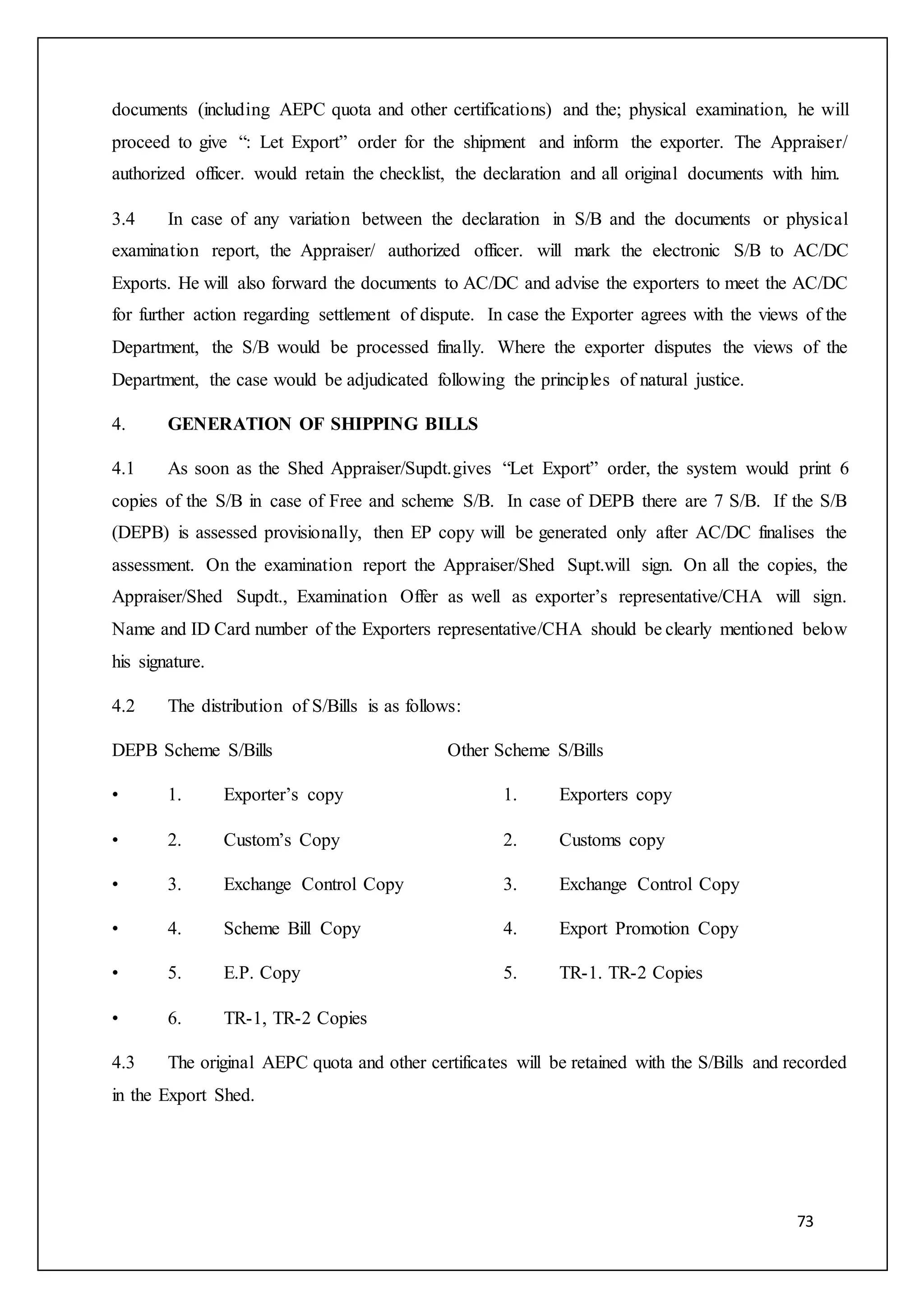 73
documents (including AEPC quota and other certifications) and the; physical examination, he will
proceed to give “: Let Export” order for the shipment and inform the exporter. The Appraiser/
authorized officer. would retain the checklist, the declaration and all original documents with him.
3.4 In case of any variation between the declaration in S/B and the documents or physical
examination report, the Appraiser/ authorized officer. will mark the electronic S/B to AC/DC
Exports. He will also forward the documents to AC/DC and advise the exporters to meet the AC/DC
for further action regarding settlement of dispute. In case the Exporter agrees with the views of the
Department, the S/B would be processed finally. Where the exporter disputes the views of the
Department, the case would be adjudicated following the principles of natural justice.
4. GENERATION OF SHIPPING BILLS
4.1 As soon as the Shed Appraiser/Supdt.gives “Let Export” order, the system would print 6
copies of the S/B in case of Free and scheme S/B. In case of DEPB there are 7 S/B. If the S/B
(DEPB) is assessed provisionally, then EP copy will be generated only after AC/DC finalises the
assessment. On the examination report the Appraiser/Shed Supt.will sign. On all the copies, the
Appraiser/Shed Supdt., Examination Offer as well as exporter’s representative/CHA will sign.
Name and ID Card number of the Exporters representative/CHA should be clearly mentioned below
his signature.
4.2 The distribution of S/Bills is as follows:
DEPB Scheme S/Bills Other Scheme S/Bills
• 1. Exporter’s copy 1. Exporters copy
• 2. Custom’s Copy 2. Customs copy
• 3. Exchange Control Copy 3. Exchange Control Copy
• 4. Scheme Bill Copy 4. Export Promotion Copy
• 5. E.P. Copy 5. TR-1. TR-2 Copies
• 6. TR-1, TR-2 Copies
4.3 The original AEPC quota and other certificates will be retained with the S/Bills and recorded
in the Export Shed.
 