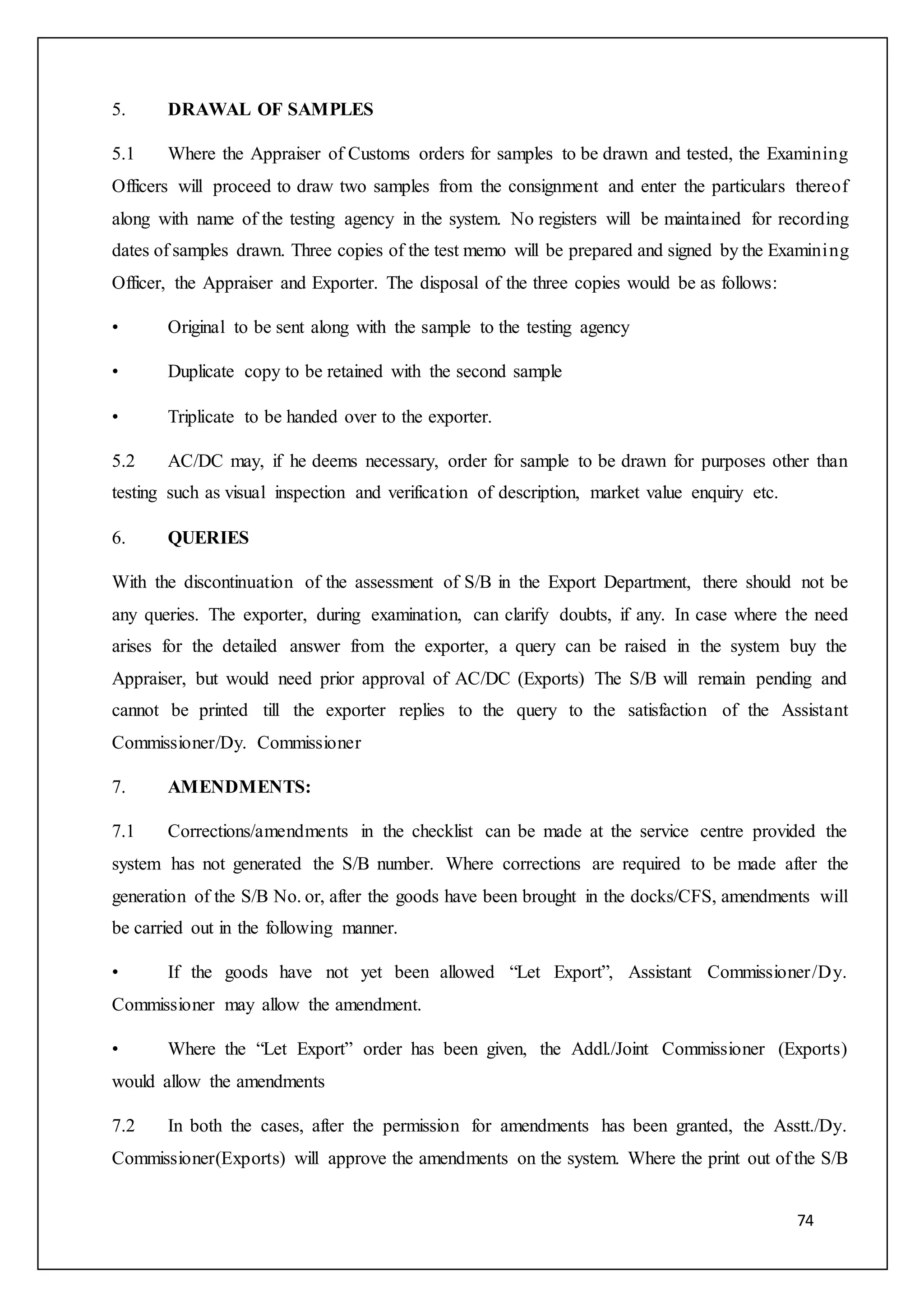 74
5. DRAWAL OF SAMPLES
5.1 Where the Appraiser of Customs orders for samples to be drawn and tested, the Examining
Officers will proceed to draw two samples from the consignment and enter the particulars thereof
along with name of the testing agency in the system. No registers will be maintained for recording
dates of samples drawn. Three copies of the test memo will be prepared and signed by the Examining
Officer, the Appraiser and Exporter. The disposal of the three copies would be as follows:
• Original to be sent along with the sample to the testing agency
• Duplicate copy to be retained with the second sample
• Triplicate to be handed over to the exporter.
5.2 AC/DC may, if he deems necessary, order for sample to be drawn for purposes other than
testing such as visual inspection and verification of description, market value enquiry etc.
6. QUERIES
With the discontinuation of the assessment of S/B in the Export Department, there should not be
any queries. The exporter, during examination, can clarify doubts, if any. In case where the need
arises for the detailed answer from the exporter, a query can be raised in the system buy the
Appraiser, but would need prior approval of AC/DC (Exports) The S/B will remain pending and
cannot be printed till the exporter replies to the query to the satisfaction of the Assistant
Commissioner/Dy. Commissioner
7. AMENDMENTS:
7.1 Corrections/amendments in the checklist can be made at the service centre provided the
system has not generated the S/B number. Where corrections are required to be made after the
generation of the S/B No. or, after the goods have been brought in the docks/CFS, amendments will
be carried out in the following manner.
• If the goods have not yet been allowed “Let Export”, Assistant Commissioner/Dy.
Commissioner may allow the amendment.
• Where the “Let Export” order has been given, the Addl./Joint Commissioner (Exports)
would allow the amendments
7.2 In both the cases, after the permission for amendments has been granted, the Asstt./Dy.
Commissioner(Exports) will approve the amendments on the system. Where the print out of the S/B
 