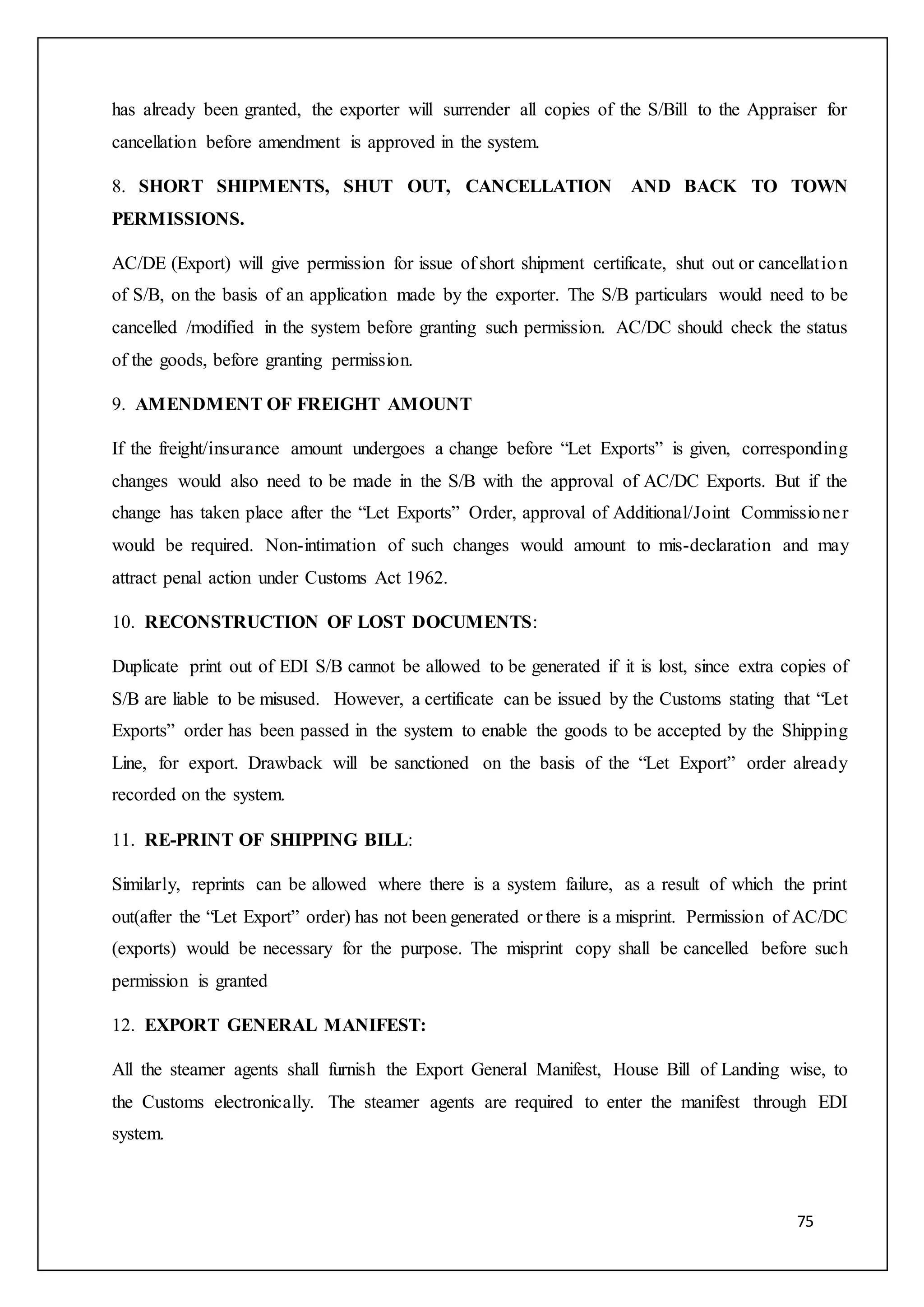 75
has already been granted, the exporter will surrender all copies of the S/Bill to the Appraiser for
cancellation before amendment is approved in the system.
8. SHORT SHIPMENTS, SHUT OUT, CANCELLATION AND BACK TO TOWN
PERMISSIONS.
AC/DE (Export) will give permission for issue of short shipment certificate, shut out or cancellation
of S/B, on the basis of an application made by the exporter. The S/B particulars would need to be
cancelled /modified in the system before granting such permission. AC/DC should check the status
of the goods, before granting permission.
9. AMENDMENT OF FREIGHT AMOUNT
If the freight/insurance amount undergoes a change before “Let Exports” is given, corresponding
changes would also need to be made in the S/B with the approval of AC/DC Exports. But if the
change has taken place after the “Let Exports” Order, approval of Additional/Joint Commissioner
would be required. Non-intimation of such changes would amount to mis-declaration and may
attract penal action under Customs Act 1962.
10. RECONSTRUCTION OF LOST DOCUMENTS:
Duplicate print out of EDI S/B cannot be allowed to be generated if it is lost, since extra copies of
S/B are liable to be misused. However, a certificate can be issued by the Customs stating that “Let
Exports” order has been passed in the system to enable the goods to be accepted by the Shipping
Line, for export. Drawback will be sanctioned on the basis of the “Let Export” order already
recorded on the system.
11. RE-PRINT OF SHIPPING BILL:
Similarly, reprints can be allowed where there is a system failure, as a result of which the print
out(after the “Let Export” order) has not been generated or there is a misprint. Permission of AC/DC
(exports) would be necessary for the purpose. The misprint copy shall be cancelled before such
permission is granted
12. EXPORT GENERAL MANIFEST:
All the steamer agents shall furnish the Export General Manifest, House Bill of Landing wise, to
the Customs electronically. The steamer agents are required to enter the manifest through EDI
system.
 