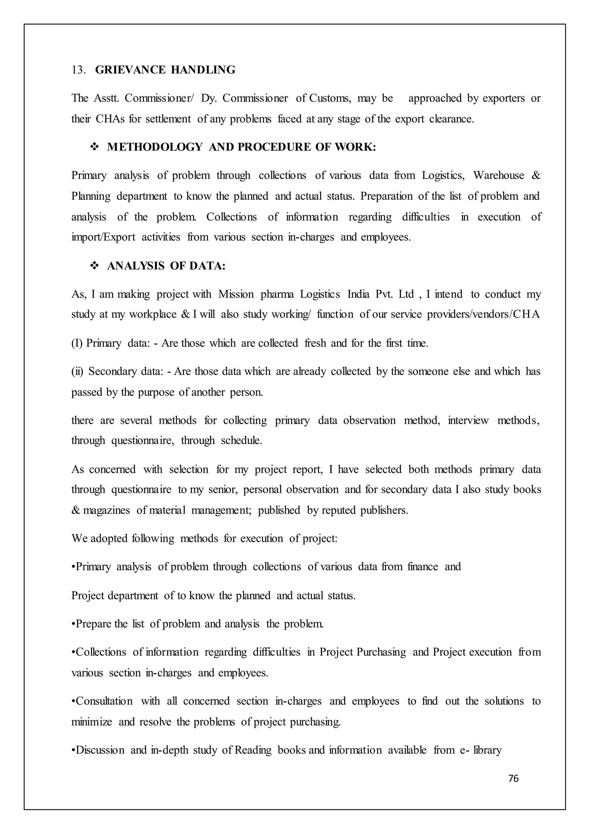 76
13. GRIEVANCE HANDLING
The Asstt. Commissioner/ Dy. Commissioner of Customs, may be approached by exporters or
their CHAs for settlement of any problems faced at any stage of the export clearance.
 METHODOLOGY AND PROCEDURE OF WORK:
Primary analysis of problem through collections of various data from Logistics, Warehouse &
Planning department to know the planned and actual status. Preparation of the list of problem and
analysis of the problem. Collections of information regarding difficulties in execution of
import/Export activities from various section in-charges and employees.
 ANALYSIS OF DATA:
As, I am making project with Mission pharma Logistics India Pvt. Ltd , I intend to conduct my
study at my workplace & I will also study working/ function of our service providers/vendors/CHA
(I) Primary data: - Are those which are collected fresh and for the first time.
(ii) Secondary data: - Are those data which are already collected by the someone else and which has
passed by the purpose of another person.
there are several methods for collecting primary data observation method, interview methods,
through questionnaire, through schedule.
As concerned with selection for my project report, I have selected both methods primary data
through questionnaire to my senior, personal observation and for secondary data I also study books
& magazines of material management; published by reputed publishers.
We adopted following methods for execution of project:
•Primary analysis of problem through collections of various data from finance and
Project department of to know the planned and actual status.
•Prepare the list of problem and analysis the problem.
•Collections of information regarding difficulties in Project Purchasing and Project execution from
various section in-charges and employees.
•Consultation with all concerned section in-charges and employees to find out the solutions to
minimize and resolve the problems of project purchasing.
•Discussion and in-depth study of Reading books and information available from e- library
 