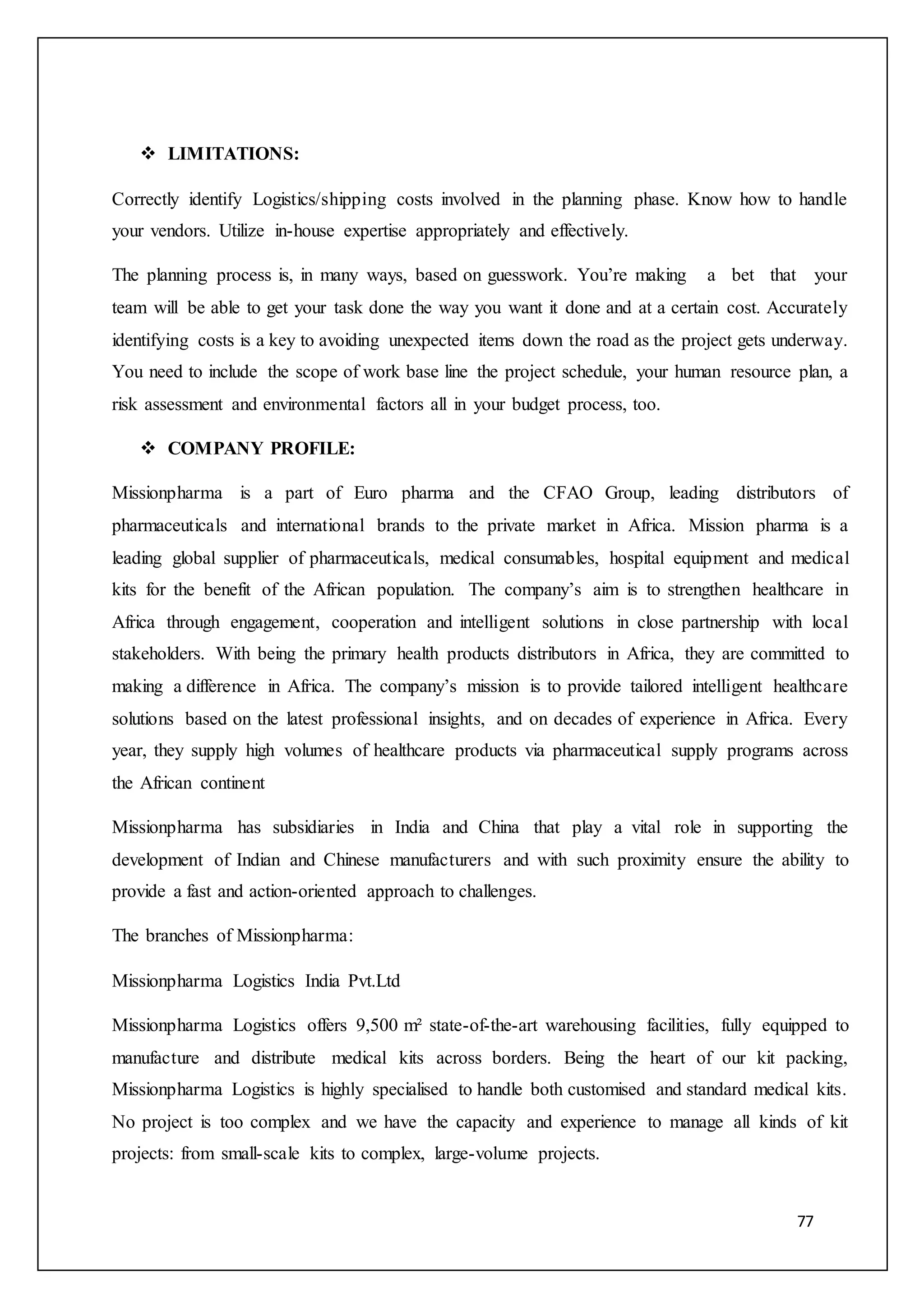 77
 LIMITATIONS:
Correctly identify Logistics/shipping costs involved in the planning phase. Know how to handle
your vendors. Utilize in-house expertise appropriately and effectively.
The planning process is, in many ways, based on guesswork. You’re making a bet that your
team will be able to get your task done the way you want it done and at a certain cost. Accurately
identifying costs is a key to avoiding unexpected items down the road as the project gets underway.
You need to include the scope of work base line the project schedule, your human resource plan, a
risk assessment and environmental factors all in your budget process, too.
 COMPANY PROFILE:
Missionpharma is a part of Euro pharma and the CFAO Group, leading distributors of
pharmaceuticals and international brands to the private market in Africa. Mission pharma is a
leading global supplier of pharmaceuticals, medical consumables, hospital equipment and medical
kits for the benefit of the African population. The company’s aim is to strengthen healthcare in
Africa through engagement, cooperation and intelligent solutions in close partnership with local
stakeholders. With being the primary health products distributors in Africa, they are committed to
making a difference in Africa. The company’s mission is to provide tailored intelligent healthcare
solutions based on the latest professional insights, and on decades of experience in Africa. Every
year, they supply high volumes of healthcare products via pharmaceutical supply programs across
the African continent
Missionpharma has subsidiaries in India and China that play a vital role in supporting the
development of Indian and Chinese manufacturers and with such proximity ensure the ability to
provide a fast and action-oriented approach to challenges.
The branches of Missionpharma:
Missionpharma Logistics India Pvt.Ltd
Missionpharma Logistics offers 9,500 m² state-of-the-art warehousing facilities, fully equipped to
manufacture and distribute medical kits across borders. Being the heart of our kit packing,
Missionpharma Logistics is highly specialised to handle both customised and standard medical kits.
No project is too complex and we have the capacity and experience to manage all kinds of kit
projects: from small-scale kits to complex, large-volume projects.
 