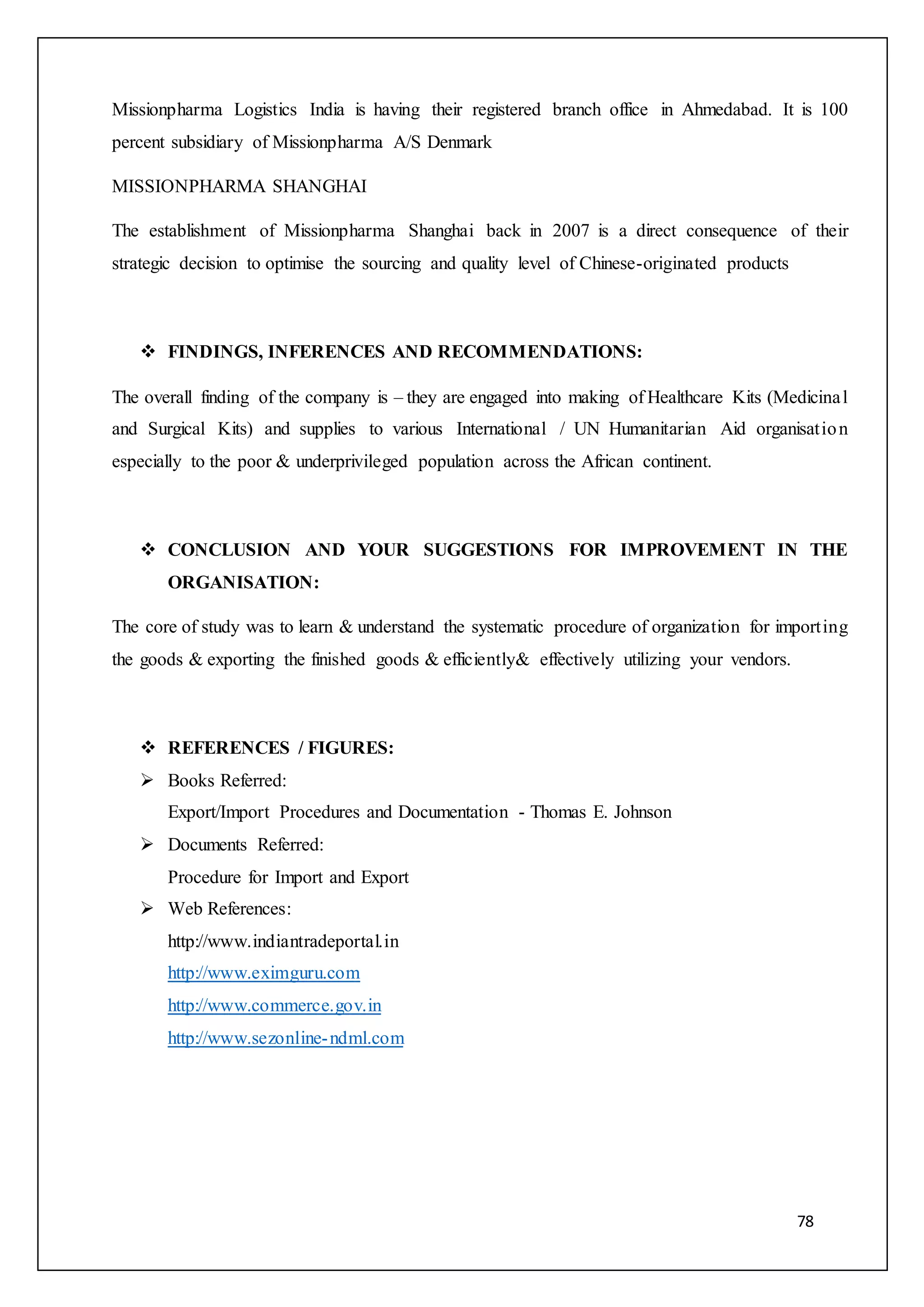 78
Missionpharma Logistics India is having their registered branch office in Ahmedabad. It is 100
percent subsidiary of Missionpharma A/S Denmark
MISSIONPHARMA SHANGHAI
The establishment of Missionpharma Shanghai back in 2007 is a direct consequence of their
strategic decision to optimise the sourcing and quality level of Chinese-originated products
 FINDINGS, INFERENCES AND RECOMMENDATIONS:
The overall finding of the company is – they are engaged into making of Healthcare Kits (Medicinal
and Surgical Kits) and supplies to various International / UN Humanitarian Aid organisation
especially to the poor & underprivileged population across the African continent.
 CONCLUSION AND YOUR SUGGESTIONS FOR IMPROVEMENT IN THE
ORGANISATION:
The core of study was to learn & understand the systematic procedure of organization for importing
the goods & exporting the finished goods & efficiently& effectively utilizing your vendors.
 REFERENCES / FIGURES:
 Books Referred:
Export/Import Procedures and Documentation - Thomas E. Johnson
 Documents Referred:
Procedure for Import and Export
 Web References:
http://www.indiantradeportal.in
http://www.eximguru.com
http://www.commerce.gov.in
http://www.sezonline-ndml.com
 
