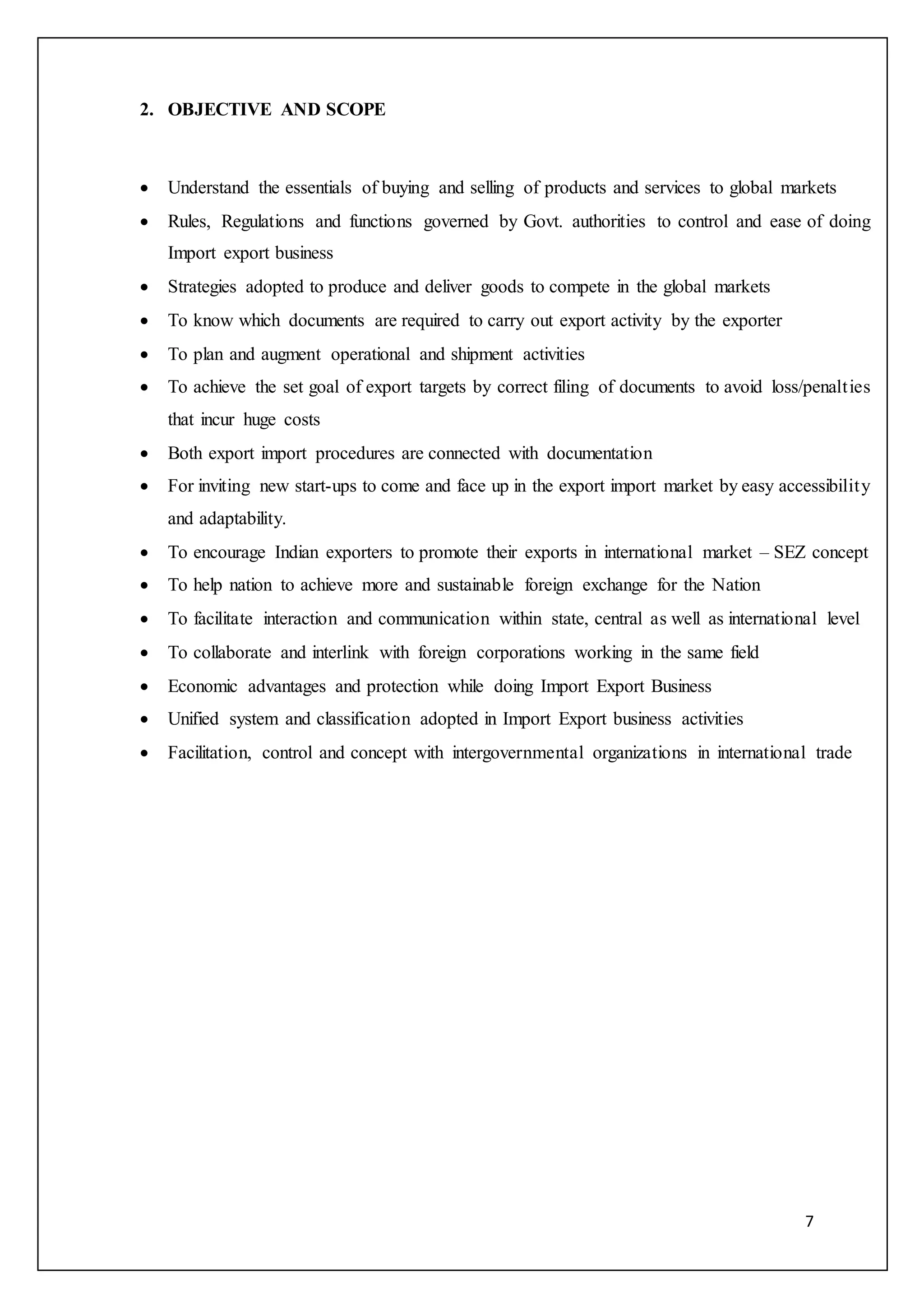 7
2. OBJECTIVE AND SCOPE
 Understand the essentials of buying and selling of products and services to global markets
 Rules, Regulations and functions governed by Govt. authorities to control and ease of doing
Import export business
 Strategies adopted to produce and deliver goods to compete in the global markets
 To know which documents are required to carry out export activity by the exporter
 To plan and augment operational and shipment activities
 To achieve the set goal of export targets by correct filing of documents to avoid loss/penalties
that incur huge costs
 Both export import procedures are connected with documentation
 For inviting new start-ups to come and face up in the export import market by easy accessibility
and adaptability.
 To encourage Indian exporters to promote their exports in international market – SEZ concept
 To help nation to achieve more and sustainable foreign exchange for the Nation
 To facilitate interaction and communication within state, central as well as international level
 To collaborate and interlink with foreign corporations working in the same field
 Economic advantages and protection while doing Import Export Business
 Unified system and classification adopted in Import Export business activities
 Facilitation, control and concept with intergovernmental organizations in international trade
 