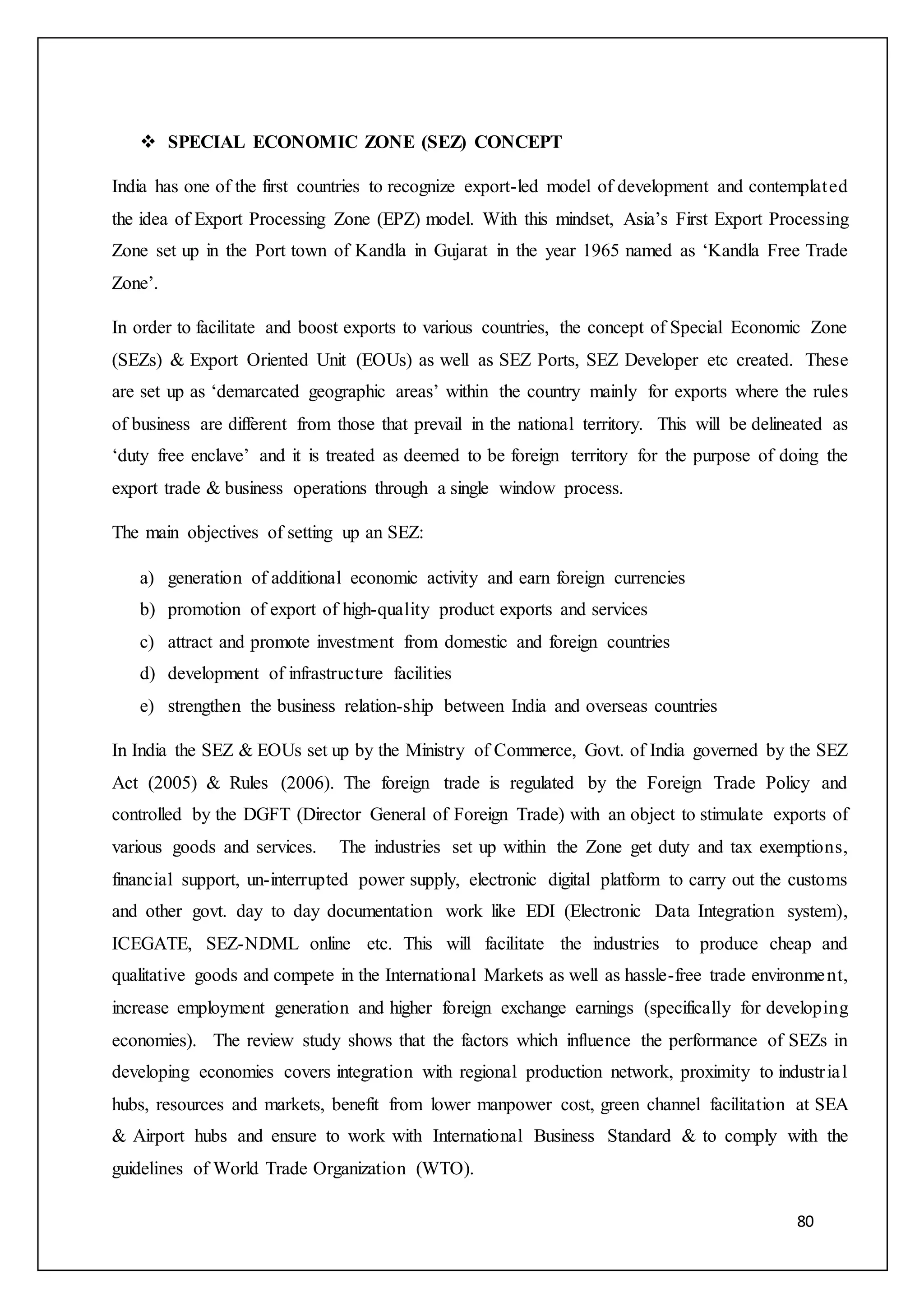 80
 SPECIAL ECONOMIC ZONE (SEZ) CONCEPT
India has one of the first countries to recognize export-led model of development and contemplated
the idea of Export Processing Zone (EPZ) model. With this mindset, Asia’s First Export Processing
Zone set up in the Port town of Kandla in Gujarat in the year 1965 named as ‘Kandla Free Trade
Zone’.
In order to facilitate and boost exports to various countries, the concept of Special Economic Zone
(SEZs) & Export Oriented Unit (EOUs) as well as SEZ Ports, SEZ Developer etc created. These
are set up as ‘demarcated geographic areas’ within the country mainly for exports where the rules
of business are different from those that prevail in the national territory. This will be delineated as
‘duty free enclave’ and it is treated as deemed to be foreign territory for the purpose of doing the
export trade & business operations through a single window process.
The main objectives of setting up an SEZ:
a) generation of additional economic activity and earn foreign currencies
b) promotion of export of high-quality product exports and services
c) attract and promote investment from domestic and foreign countries
d) development of infrastructure facilities
e) strengthen the business relation-ship between India and overseas countries
In India the SEZ & EOUs set up by the Ministry of Commerce, Govt. of India governed by the SEZ
Act (2005) & Rules (2006). The foreign trade is regulated by the Foreign Trade Policy and
controlled by the DGFT (Director General of Foreign Trade) with an object to stimulate exports of
various goods and services. The industries set up within the Zone get duty and tax exemptions,
financial support, un-interrupted power supply, electronic digital platform to carry out the customs
and other govt. day to day documentation work like EDI (Electronic Data Integration system),
ICEGATE, SEZ-NDML online etc. This will facilitate the industries to produce cheap and
qualitative goods and compete in the International Markets as well as hassle-free trade environment,
increase employment generation and higher foreign exchange earnings (specifically for developing
economies). The review study shows that the factors which influence the performance of SEZs in
developing economies covers integration with regional production network, proximity to industrial
hubs, resources and markets, benefit from lower manpower cost, green channel facilitation at SEA
& Airport hubs and ensure to work with International Business Standard & to comply with the
guidelines of World Trade Organization (WTO).
 