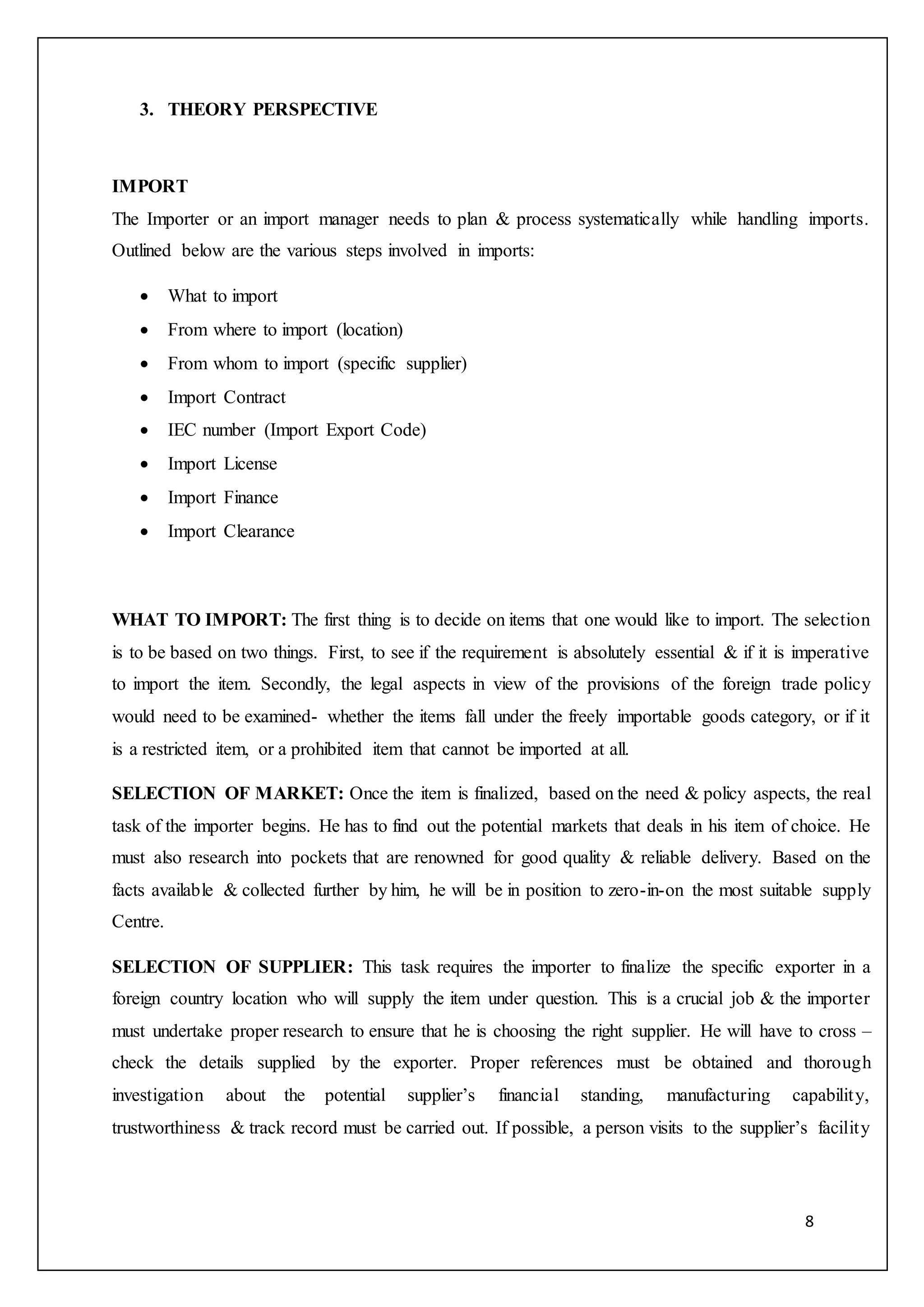 8
3. THEORY PERSPECTIVE
IMPORT
The Importer or an import manager needs to plan & process systematically while handling imports.
Outlined below are the various steps involved in imports:
 What to import
 From where to import (location)
 From whom to import (specific supplier)
 Import Contract
 IEC number (Import Export Code)
 Import License
 Import Finance
 Import Clearance
WHAT TO IMPORT: The first thing is to decide on items that one would like to import. The selection
is to be based on two things. First, to see if the requirement is absolutely essential & if it is imperative
to import the item. Secondly, the legal aspects in view of the provisions of the foreign trade policy
would need to be examined- whether the items fall under the freely importable goods category, or if it
is a restricted item, or a prohibited item that cannot be imported at all.
SELECTION OF MARKET: Once the item is finalized, based on the need & policy aspects, the real
task of the importer begins. He has to find out the potential markets that deals in his item of choice. He
must also research into pockets that are renowned for good quality & reliable delivery. Based on the
facts available & collected further by him, he will be in position to zero-in-on the most suitable supply
Centre.
SELECTION OF SUPPLIER: This task requires the importer to finalize the specific exporter in a
foreign country location who will supply the item under question. This is a crucial job & the importer
must undertake proper research to ensure that he is choosing the right supplier. He will have to cross –
check the details supplied by the exporter. Proper references must be obtained and thorough
investigation about the potential supplier’s financial standing, manufacturing capability,
trustworthiness & track record must be carried out. If possible, a person visits to the supplier’s facility
 
