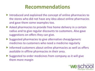 Recommendations
 Introduced and explained the concept of online pharmacies to
the stores who did not have any idea about online pharmacies
and gave them some examples too.
 Asked pharmacies to provide free home delivery in a certain
radius and to give regular discounts to customers. Also gave
suggestions on offers they can give.
 Suggested pharmacies to give alternative cheap/generic
medicines to customers who need a medicine regularly
 Informed customers about online pharmacies as well as offers
available in offline pharmacies in their area.
 Suggested to order medicines from company as it will give
them more margin
 