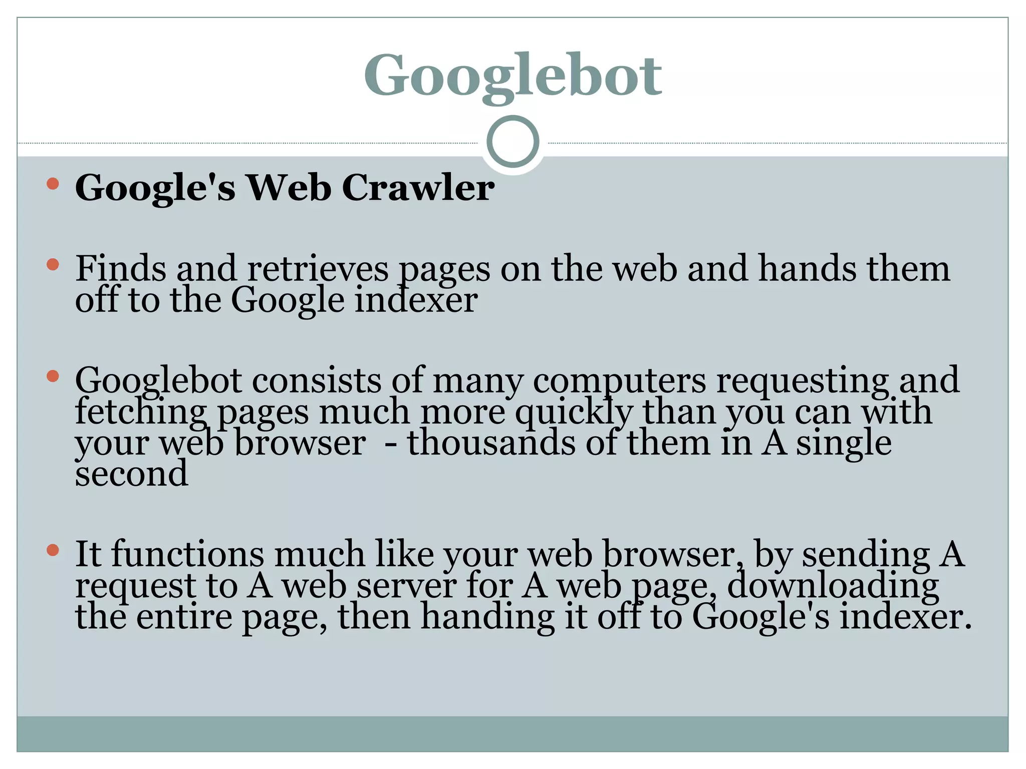 Googlebot Google's Web Crawler Finds and retrieves pages on the web and hands them off to the Google indexer  Googlebot consists of many computers requesting and fetching pages much more quickly than you can with your web browser  - thousands of them in A single second It functions much like your web browser, by sending A request to A web server for A web page, downloading the entire page, then handing it off to Google's indexer.  