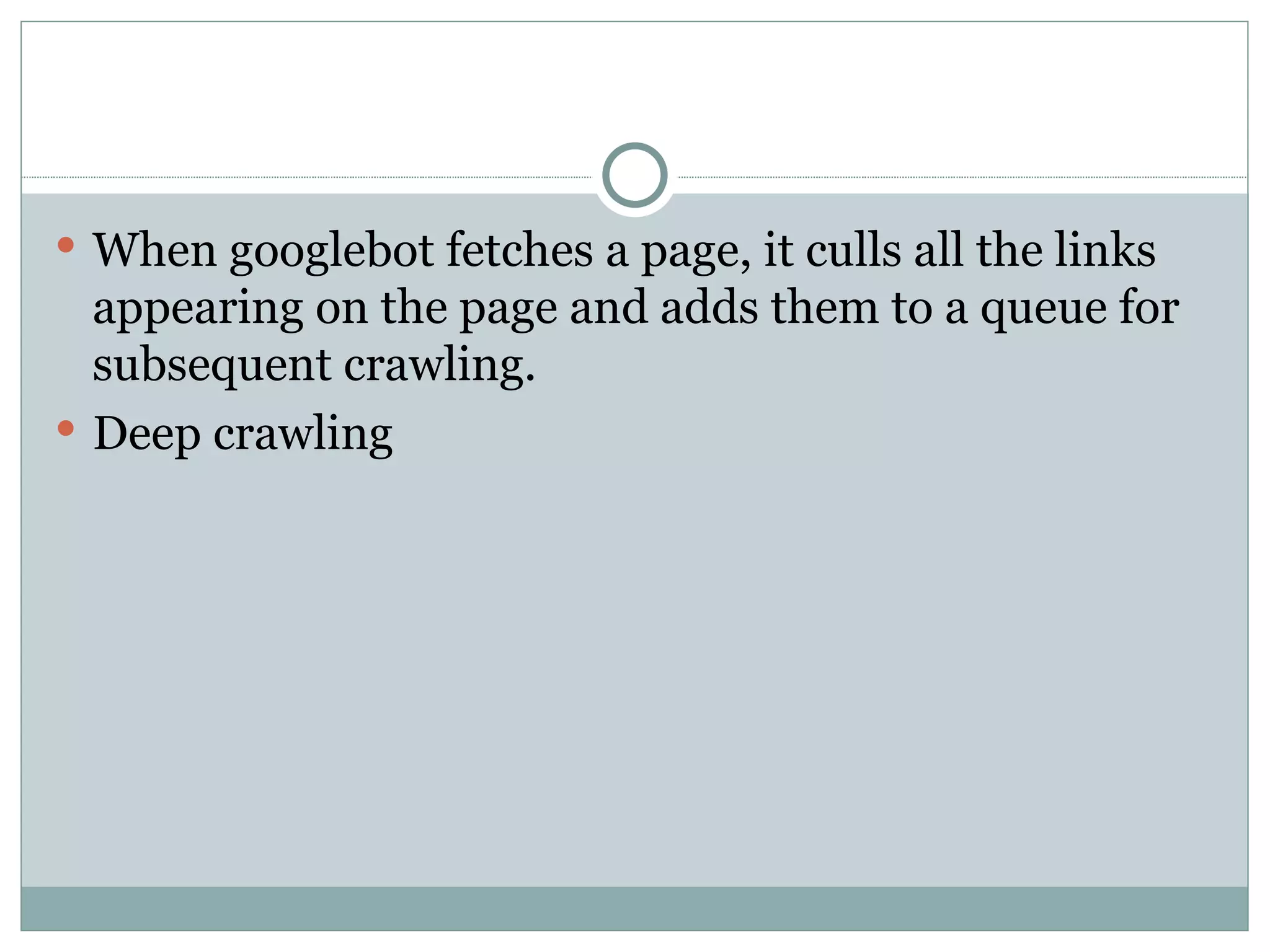 When googlebot fetches a page, it culls all the links appearing on the page and adds them to a queue for subsequent crawling.  Deep crawling  