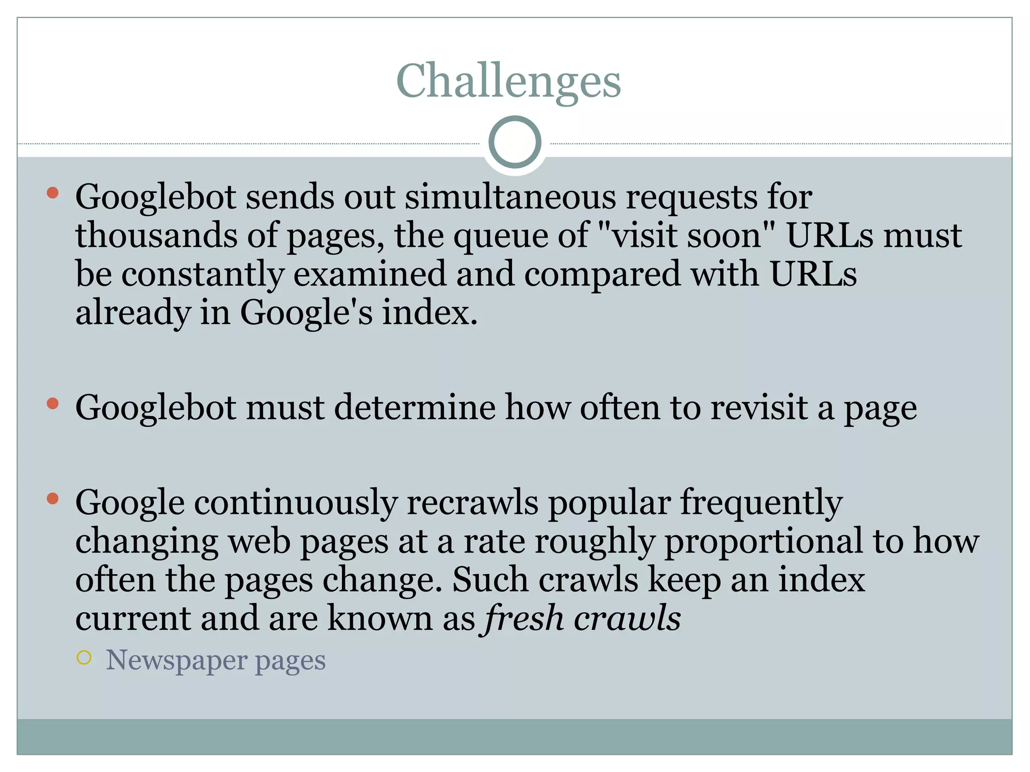 Challenges  Googlebot sends out simultaneous requests for thousands of pages, the queue of "visit soon" URLs must be constantly examined and compared with URLs already in Google's index.  Googlebot must determine how often to revisit a page  Google continuously recrawls popular frequently changing web pages at a rate roughly proportional to how often the pages change. Such crawls keep an index current and are known as  fresh crawls   Newspaper pages  