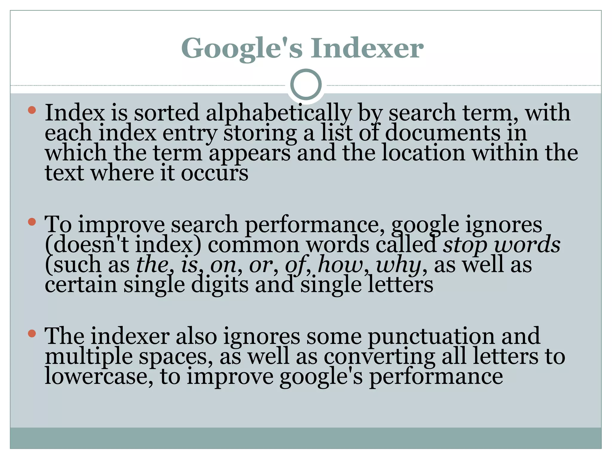 Google's Indexer   Index is sorted alphabetically by search term, with each index entry storing a list of documents in which the term appears and the location within the text where it occurs  To improve search performance, google ignores (doesn't index) common words called  stop words  (such as  the ,  is ,  on ,  or ,  of ,  how ,  why , as well as certain single digits and single letters  The indexer also ignores some punctuation and multiple spaces, as well as converting all letters to lowercase, to improve google's performance  
