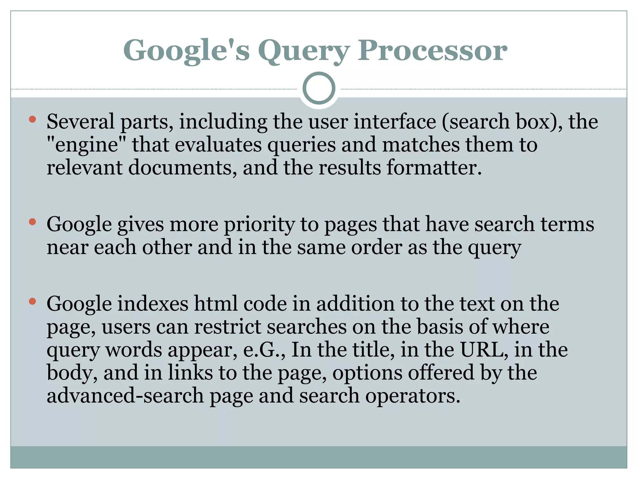 Google's Query Processor   Several parts, including the user interface (search box), the "engine" that evaluates queries and matches them to relevant documents, and the results formatter.  Google gives more priority to pages that have search terms near each other and in the same order as the query  Google indexes html code in addition to the text on the page, users can restrict searches on the basis of where query words appear, e.G., In the title, in the URL, in the body, and in links to the page, options offered by the advanced-search page and search operators.  