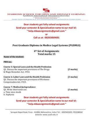 Senapati Bapat Road, Pune - 411004, Maharashtra, India I Tel. : 02025655023, 9552588162
website: www.ssodl.edu.in
Dear students get fully solved assignments
Send your semester & Specialization name to our mail id :
“ help.mbaassignments@gmail.com ”
or
Call us at : 08263069601
Post Graduate Diploma in Medico Legal Systems (PGDMLS)
4th Set of Assignments
Total marks 15
Name of the student:
PRN no.:
Course 5: Special Laws and the Health Profession
Q1. Discuss the important provisions of The Drugs (5 marks)
& Magic Remedies Act, 1954.
Course 6: Labor Laws and the Health Profession (5 marks)
Q1. Discuss the important provisions of Workmen
Compensation Act, 1923.
Course 7: Medical Jurisprudence
Q1. Write short notes on: (5 marks)
a. Time since death
b. Asphyxia
Dear students get fully solved assignments
Send your semester & Specialization name to our mail id :
“ help.mbaassignments@gmail.com ”
 