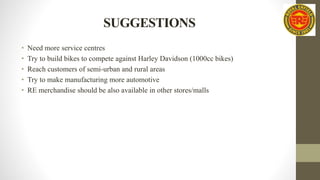 SUGGESTIONS
• Need more service centres
• Try to build bikes to compete against Harley Davidson (1000cc bikes)
• Reach customers of semi-urban and rural areas
• Try to make manufacturing more automotive
• RE merchandise should be also available in other stores/malls
 