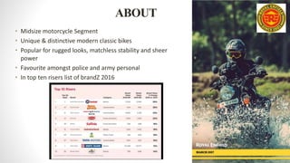 ABOUT
• Midsize motorcycle Segment
• Unique & distinctive modern classic bikes
• Popular for rugged looks, matchless stability and sheer
power
• Favourite amongst police and army personal
• In top ten risers list of brandZ 2016
 