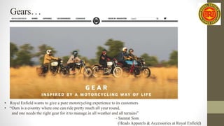 Gears…
• Royal Enfield wants to give a pure motorcycling experience to its customers
• “Ours is a country where one can ride pretty much all year round,
and one needs the right gear for it to manage in all weather and all terrains”
- Samrat Som
(Heads Apparels & Accessories at Royal Enfield)
 