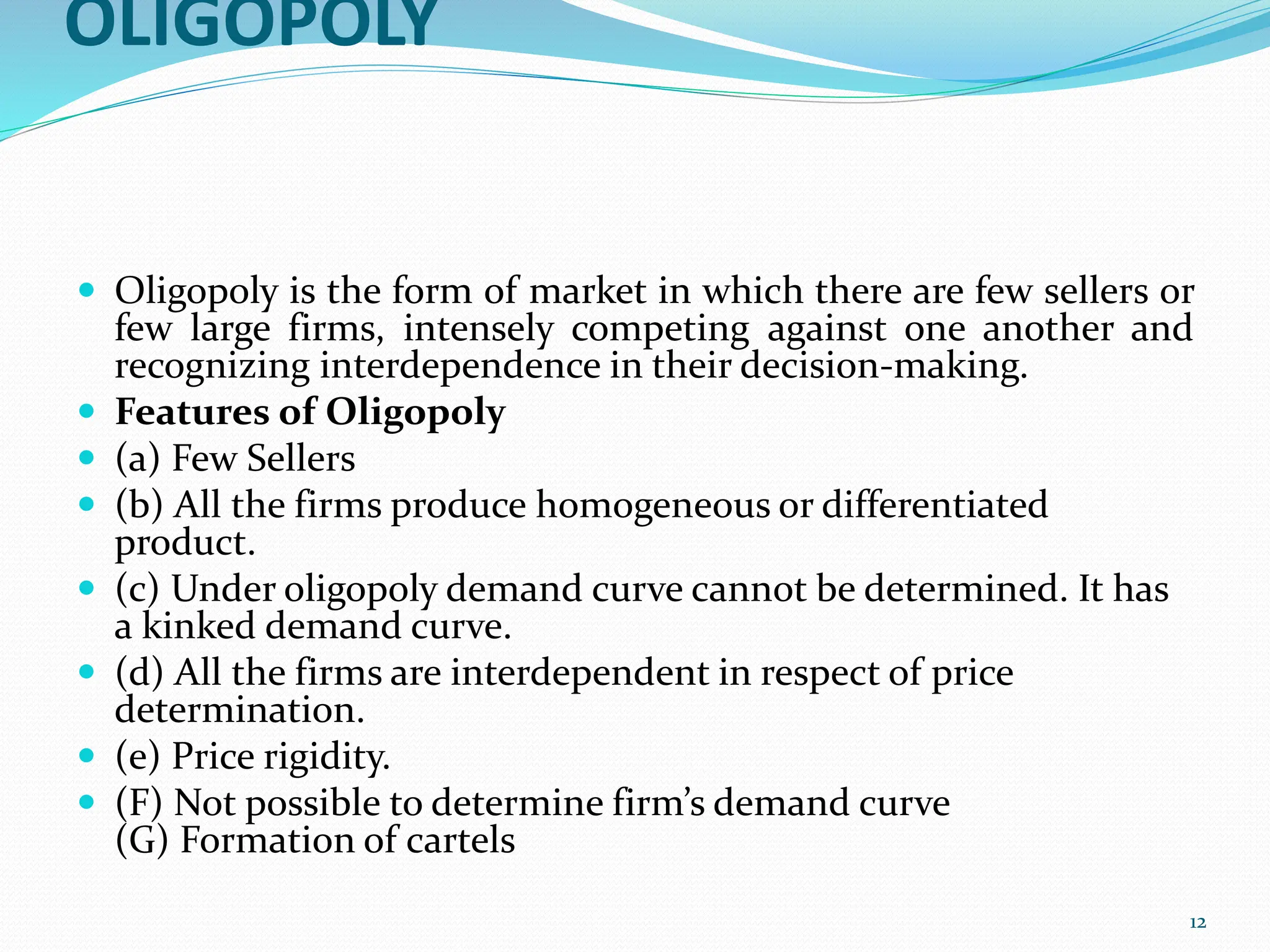 OLIGOPOLY
 Oligopoly is the form of market in which there are few sellers or
few large firms, intensely competing against one another and
recognizing interdependence in their decision-making.
 Features of Oligopoly
 (a) Few Sellers
 (b) All the firms produce homogeneous or differentiated
product.
 (c) Under oligopoly demand curve cannot be determined. It has
a kinked demand curve.
 (d) All the firms are interdependent in respect of price
determination.
 (e) Price rigidity.
 (F) Not possible to determine firm’s demand curve
(G) Formation of cartels
12
 